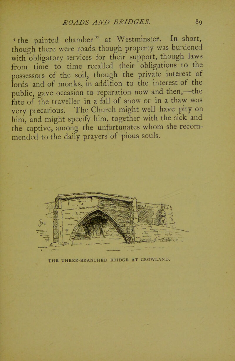 * the painted chamber ” at Westminster. In short, though there were roads, though property was burdened with obligatory services for their support, though laws from time to time recalled their obligations to the possessors of the soil, though the private interest of lords and of monks, in addition to the interest of the public, gave occasion to reparation now and then,—the fate of the traveller in a fall of snow or in a thaw was very precarious. The Church might well have pity on him, and might specify him, together with the sick and the captive, among the unfortunates whom she recom- mended to the daily prayers of pious souls. THE THREE-BRANCHED BRIDGE AT CROWLAND.