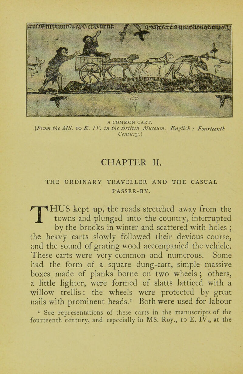 A COMMON CART. (From the MS. 10 E. IV. in the British Museum. English ; Fourteenth Century.) CHAPTER II. THE ORDINARY TRAVELLER AND THE CASUAL PASSER-BY. THUS kept up, the roads stretched away from the towns and plunged into the country, interrupted by the brooks in winter and scattered with holes ; the heavy carts slowly followed their devious course, and the sound of grating wood accompanied the vehicle. These carts were very common and numerous. Some had the form of a square dung-cart, simple massive boxes made of planks borne on two wheels ; others, a little lighter, were formed of slatts latticed with a willow trellis: the wheels were protected by great nails with prominent heads.1 Both were used for labour 1 See representations of these carts in the manuscripts of the fourteenth century, and especially in MS. Roy., io E. IV., at the