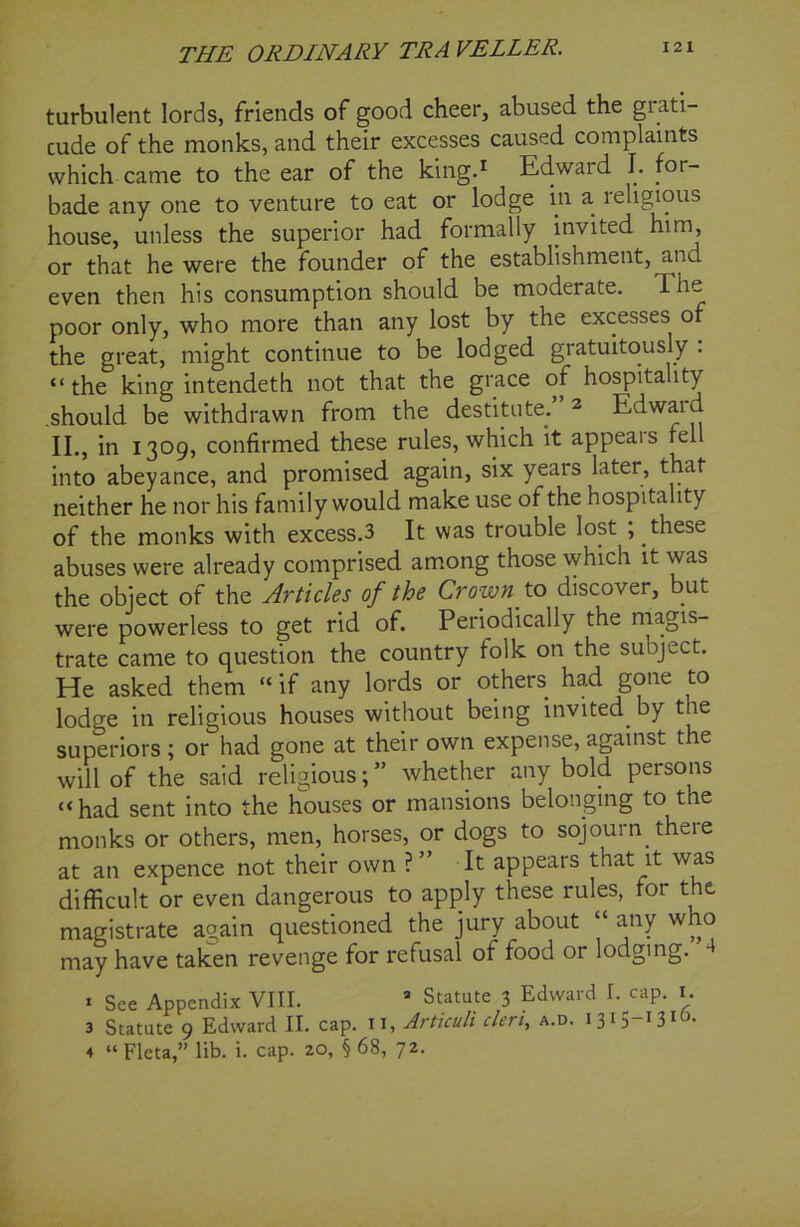 turbulent lords, friends of good cheer, abused the grati- tude of the monks, and their excesses caused complaints which came to the ear of the king.1 Edwaid I. for- bade any one to venture to eat or lodge in a religious house, unless the superior had formally invited him, or that he were the founder of the establishment, and even then his consumption should be moderate. The poor only, who more than any lost by the excesses of the great, might continue to be lodged gratuitously . “ the king intendeth not that the grace of hospitality should be withdrawn from the destitute.” 2 Edward II., in 1309, confirmed these rules, which it appears fell into abeyance, and promised again, six years later, that neither he nor his family would make use of the hospita lty of the monks with excess.3 It was trouble lost , these abuses were already comprised among those which it was the object of the Articles of the Crown to discover, but were powerless to get rid of. Periodically the magis- trate came to question the country folk on the subject. He asked them “if any lords or others had gone to lodo-e in religious houses without being invited, by t le superiors ; or had gone at their own expense, against t e will of the said religious; ” whether any bold persons “had sent into the houses or mansions belonging to the monks or others, men, horses, or dogs to sojoui n. theie at an expence not their own ?” It appears that it was difficult or even dangerous to apply these rules, for the. magistrate again questioned the jury about “ any w o may have taken revenge for refusal of food 01 lodging. * See Appendix VIII. a Statute 3 Edward I. cap. 1. 3 Statute 9 Edward II. cap. 11, Articuli cleri, a.d. 1315-131O. 4 “ Fleta,” lib. i. cap. 20, § 68, 72.