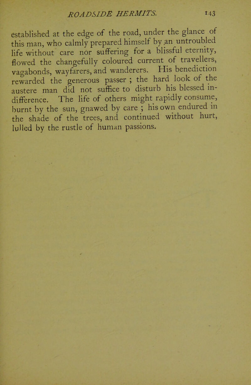 established at the edge of the road, under the glance of this man, who calmly prepared himself by an untroubled life without care nor suffering for a blissful eternity, flowed the changefully coloured current of travellers, vagabonds, wayfarers, and wanderers. His benediction rewarded the generous passer ; the hard look of the austere man did not suffice to disturb his blessed in- difference. The life of others might rapidly consume, burnt by the sun, gnawed by care ; his own endured in the shade of the trees, and continued without hurt, lulled by the rustle of human passions.