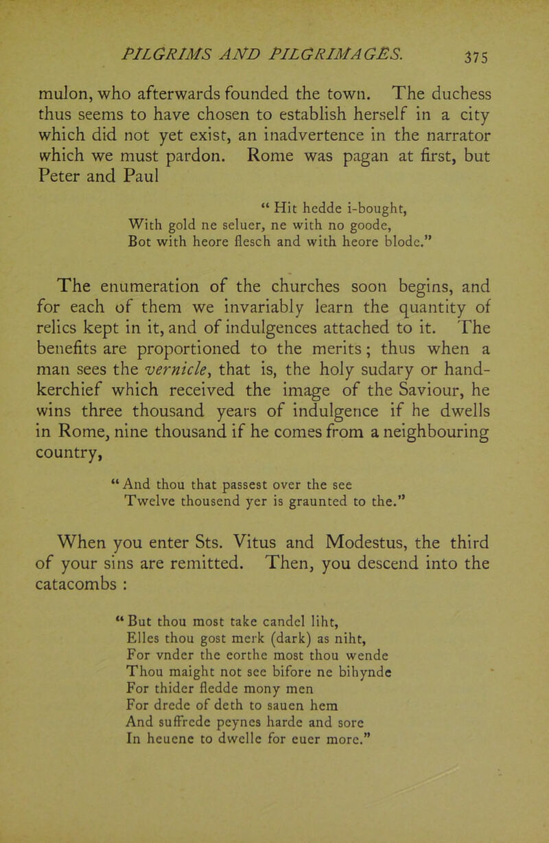 mulon, who afterwards founded the town. The duchess thus seems to have chosen to establish herself in a city which did not yet exist, an inadvertence in the narrator which we must pardon. Rome was pagan at first, but Peter and Paul “ Hit hedde i-bought, With gold ne seluer, ne with no goode, Bot with heore flesch and with heore blode.” The enumeration of the churches soon begins, and for each of them we invariably learn the quantity of relics kept in it, and of indulgences attached to it. The benefits are proportioned to the merits; thus when a man sees the vernicle, that is, the holy sudary or hand- kerchief which received the image of the Saviour, he wins three thousand years of indulgence if he dwells in Rome, nine thousand if he comes from a neighbouring country, “And thou that passest over the see Twelve thousend yer is graunted to the.” When you enter Sts. Vitus and Modestus, the third of your sins are remitted. Then, you descend into the catacombs : “But thou most take candel liht, Elies thou gost merk (dark) as niht, For vnder the eorthe most thou wende Thou maight not see bifore ne bihynde For thider fledde mony men For drede of deth to sauen hem And suffrcde peynes harde and sore In heuene to dwelle for euer more.”