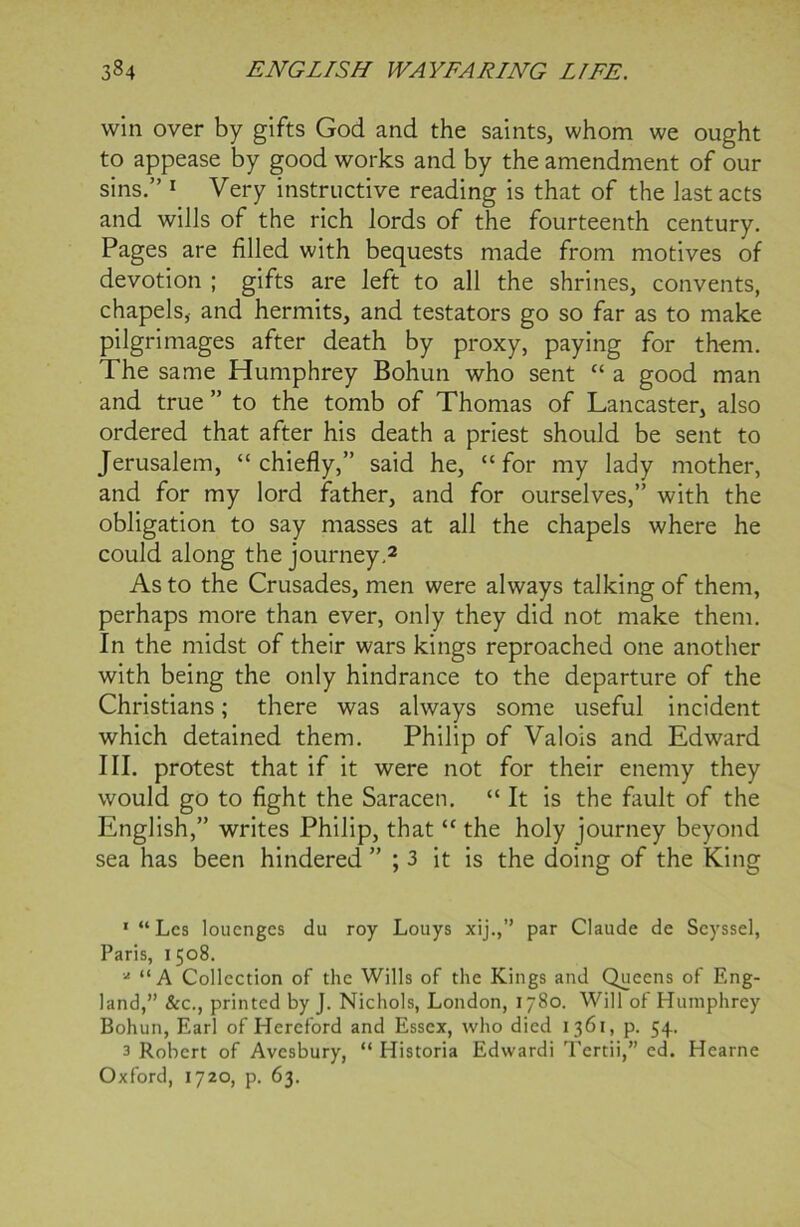 win over by gifts God and the saints, whom we ought to appease by good works and by the amendment of our sins.” 1 Very instructive reading is that of the last acts and wills of the rich lords of the fourteenth century. Pages are filled with bequests made from motives of devotion ; gifts are left to all the shrines, convents, chapels, and hermits, and testators go so far as to make pilgrimages after death by proxy, paying for them. The same Humphrey Bohun who sent “ a good man and true ” to the tomb of Thomas of Lancaster, also ordered that after his death a priest should be sent to Jerusalem, “ chiefly,” said he, “ for my lady mother, and for my lord father, and for ourselves,” with the obligation to say masses at all the chapels where he could along the journey.2 As to the Crusades, men were always talking of them, perhaps more than ever, only they did not make them. In the midst of their wars kings reproached one another with being the only hindrance to the departure of the Christians; there was always some useful incident which detained them. Philip of Valois and Edward III. protest that if it were not for their enemy they would go to fight the Saracen. “ It is the fault of the English,” writes Philip, that “ the holy journey beyond sea has been hindered ; 3 it is the doing of the King * “Les louenges du roy Louys xij.,” par Claude de Seyssel, Paris, 1 508. * “A Collection of the Wills of the Kings and Queens of Eng- land,” See., printed by J. Nichols, London, 1780. Will of Humphrey Bohun, Earl of Hereford and Essex, who died 1361, p. 54. 3 Robert of Avcsbury, “ Historia Edwardi Tertii,” ed. Hearne Oxford, 1720, p. 63.