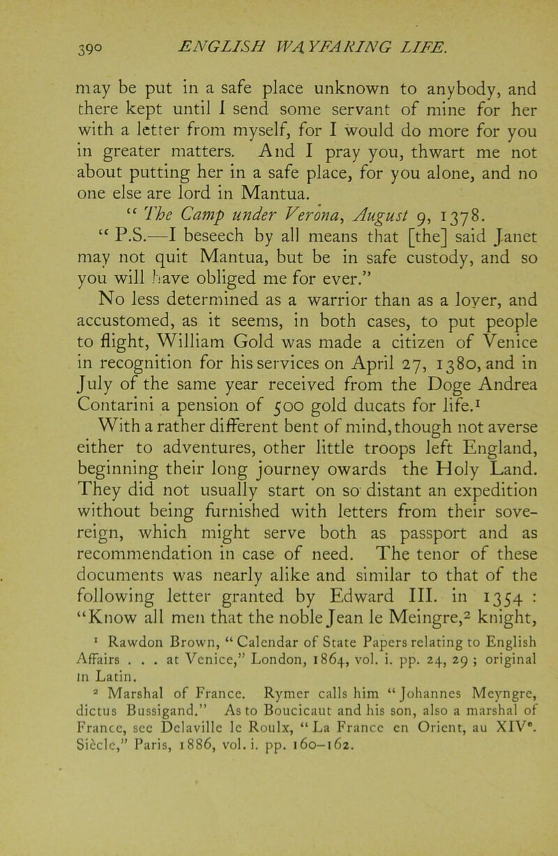 may be put in a safe place unknown to anybody, and there kept until 1 send some servant of mine for her with a letter from myself, for I would do more for you in greater matters. And I pray you, thwart me not about putting her in a safe place, for you alone, and no one else are lord in Mantua. “ The Camp under Verona, August 9, 1378. “ P.S.—I beseech by all means that [the] said J.anet may not quit Mantua, but be in safe custody, and so you will have obliged me for ever.” No less determined as a warrior than as a lover, and accustomed, as it seems, in both cases, to put people to flight, William Gold was made a citizen of Venice in recognition for his services on April 27, 1380, and in July of the same year received from the Doge Andrea Contarini a pension of 500 gold ducats for life.1 With a rather different bent of mind, though not averse either to adventures, other little troops left England, beginning their long journey owards the Holy Land. They did not usually start on so distant an expedition without being furnished with letters from their sove- reign, which might serve both as passport and as recommendation in case of need. The tenor of these documents was nearly alike and similar to that of the following letter granted by Edward III. in 1354 : “Know all men that the noble Jean le Meingre,2 knight, 1 Rawdon Brown, “ Calendar of State Papers relating to English Affairs ... at Venice,” London, 1864, vol. i. pp. 24, 29 ; original in Latin. 2 Marshal of France. Rymer calls him “Johannes Meyngre, dictus Bussigand.” As to Boucicaut and his son, also a marshal of France, sec Delaville lc Roulx, “La France cn Orient, au XIV®.