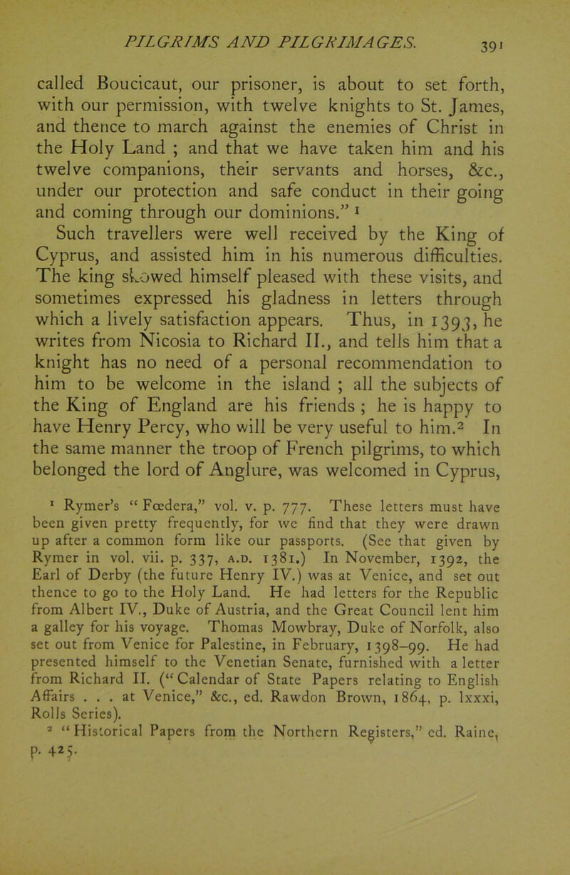39* called Boucicaut, our prisoner, is about to set forth, with our permission, with twelve knights to St. James, and thence to march against the enemies of Christ in the Holy Land ; and that we have taken him and his twelve companions, their servants and horses, &c., under our protection and safe conduct in their going and coming through our dominions.” 1 Such travellers were well received by the King of Cyprus, and assisted him in his numerous difficulties. The king showed himself pleased with these visits, and sometimes expressed his gladness in letters through which a lively satisfaction appears. Thus, in 1393, he writes from Nicosia to Richard II., and tells him that a knight has no need of a personal recommendation to him to be welcome in the island ; all the subjects of the King of England are his friends ; he is happy to have Henry Percy, who will be very useful to him.2 In the same manner the troop of French pilgrims, to which belonged the lord of Anglure, was welcomed in Cyprus, 1 Rymer’s “Fcedera,” vol. v. p. 777. These letters must have been given pretty frequently, for we find that they were drawn up after a common form like our passports. (See that given by Rymer in vol. vii. p. 337, a.d. 1381.) In November, 1392, the Earl of Derby (the future Henry IV.) was at Venice, and set out thence to go to the Holy Land. He had letters for the Republic from Albert IV,, Duke of Austria, and the Great Council lent him a galley for his voyage. Thomas Mowbray, Duke of Norfolk, also set out from Venice for Palestine, in February, 1398-99. He had presented himself to the Venetian Senate, furnished with a letter from Richard II. (“Calendar of State Papers relating to English Affairs ... at Venice,” &c., ed. Rawdon Brown, 1864, p. lxxxi, Rolls Series). 2 “ Historical Papers from the Northern Registers,” cd. Raine, p. 425.
