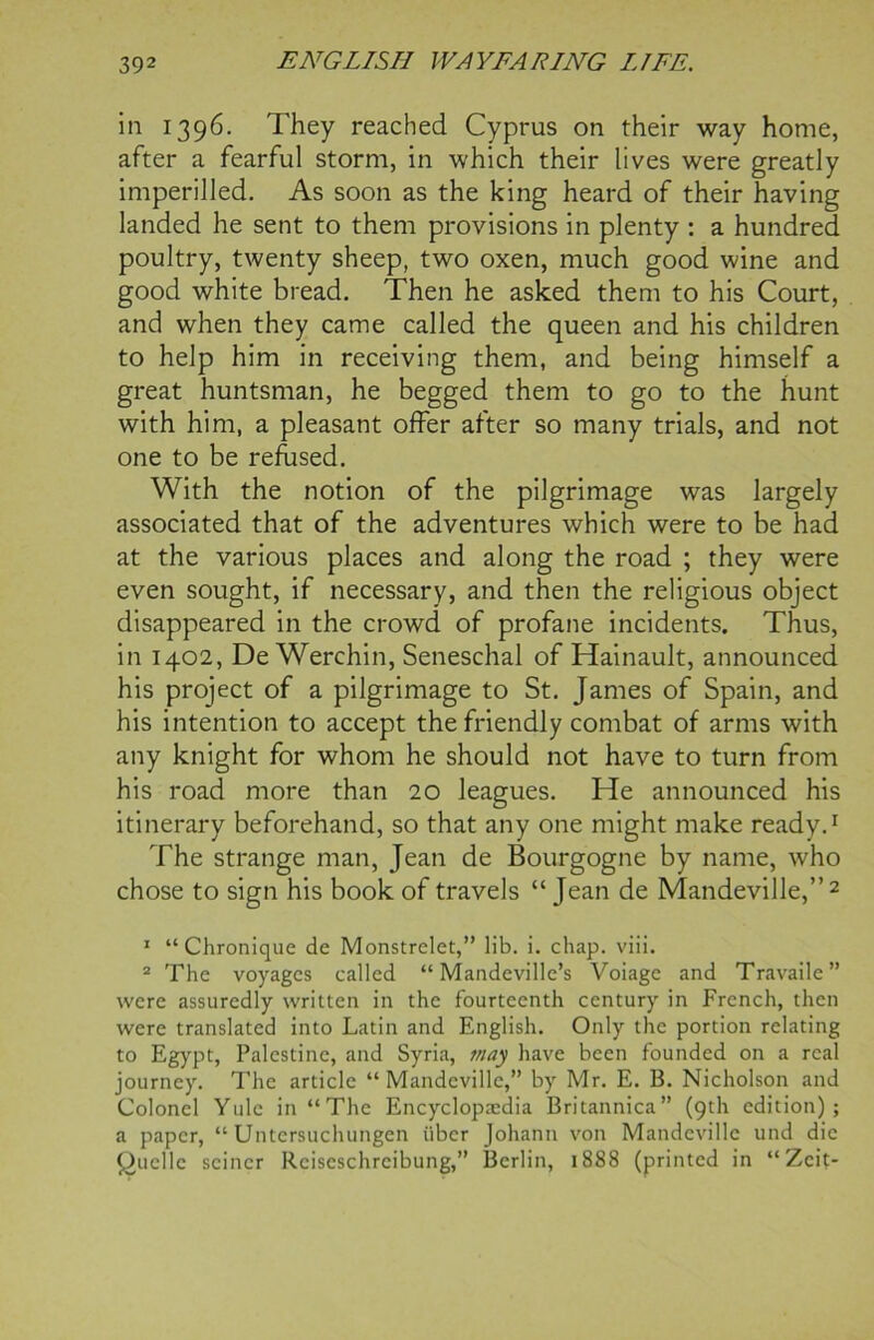 in 1396. They reached Cyprus on their way home, after a fearful storm, in which their lives were greatly imperilled. As soon as the king heard of their having landed he sent to them provisions in plenty : a hundred poultry, twenty sheep, two oxen, much good wine and good white bread. Then he asked them to his Court, and when they came called the queen and his children to help him in receiving them, and being himself a great huntsman, he begged them to go to the hunt with him, a pleasant offer after so many trials, and not one to be refused. With the notion of the pilgrimage was largely associated that of the adventures which were to be had at the various places and along the road ; they were even sought, if necessary, and then the religious object disappeared in the crowd of profane incidents. Thus, in 1402, De Werchin, Seneschal of Hainault, announced his project of a pilgrimage to St. James of Spain, and his intention to accept the friendly combat of arms with any knight for whom he should not have to turn from his road more than 20 leagues. He announced his itinerary beforehand, so that any one might make ready.1 The strange man, Jean de Bourgogne by name, who chose to sign his book of travels “ Jean de Mandeville,” 2 1 “Chronique de Monstrelet,” lib. i. chap. viii. 2 The voyages called “ Mandeville’s Voiage and Travaile” were assuredly written in the fourteenth century in French, then were translated into Latin and English. Only the portion relating to Egypt, Palestine, and Syria, may have been founded on a real journey. The article “Mandeville,” by Mr. E. B. Nicholson and Colonel Yule in “The Encyclopaedia Britannica” (9th edition); a paper, “ Untersuchungen uber Johann von Mandeville und die Quelle seiner Rciscschrcibung,” Berlin, 1888 (printed in “Zcit-