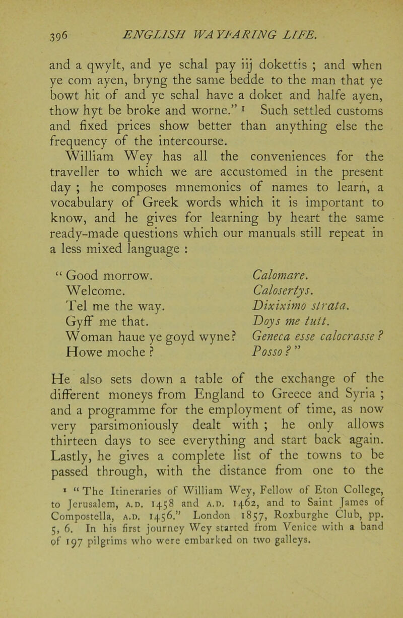 and a qwylt, and ye schal pay iij dokettis ; and when ye com ayen, bryng the same bedde to the man that ye bowt hit of and ye schal have a doket and halfe ayen, thow hyt be broke and worne.” 1 Such settled customs and fixed prices show better than anything else the frequency of the intercourse. William Wey has all the conveniences for the traveller to which we are accustomed in the present day ; he composes mnemonics of names to learn, a vocabulary of Greek words which it is important to know, and he gives for learning by heart the same ready-made questions which our manuals still repeat in a less mixed language : “ Good morrow. Welcome. Tel me the way. Gyff me that. Woman haue ye goyd wyne? Howe moche ? Calomare. Caloserlys. Dixiximo strata. Doys me tutt. Geneca esse calocrasse ? Posso ? ” He also sets down a table of the exchange of the different moneys from England to Greece and Syria ; and a programme for the employment of time, as now very parsimoniously dealt with ; he only allows thirteen days to see everything and start back again. Lastly, he gives a complete list of the towns to be passed through, with the distance from one to the 1 “ The Itineraries of William Wey, Fellow of Eton College, to Jerusalem, a.d. 1458 and a.d. 1462, and to Saint James of Compostella, a.d. 1456.” London 1857, Roxburghe Club, pp. 5, 6. In his first journey Wey started from Venice with a band of 197 pilgrims who were embarked on two galleys.