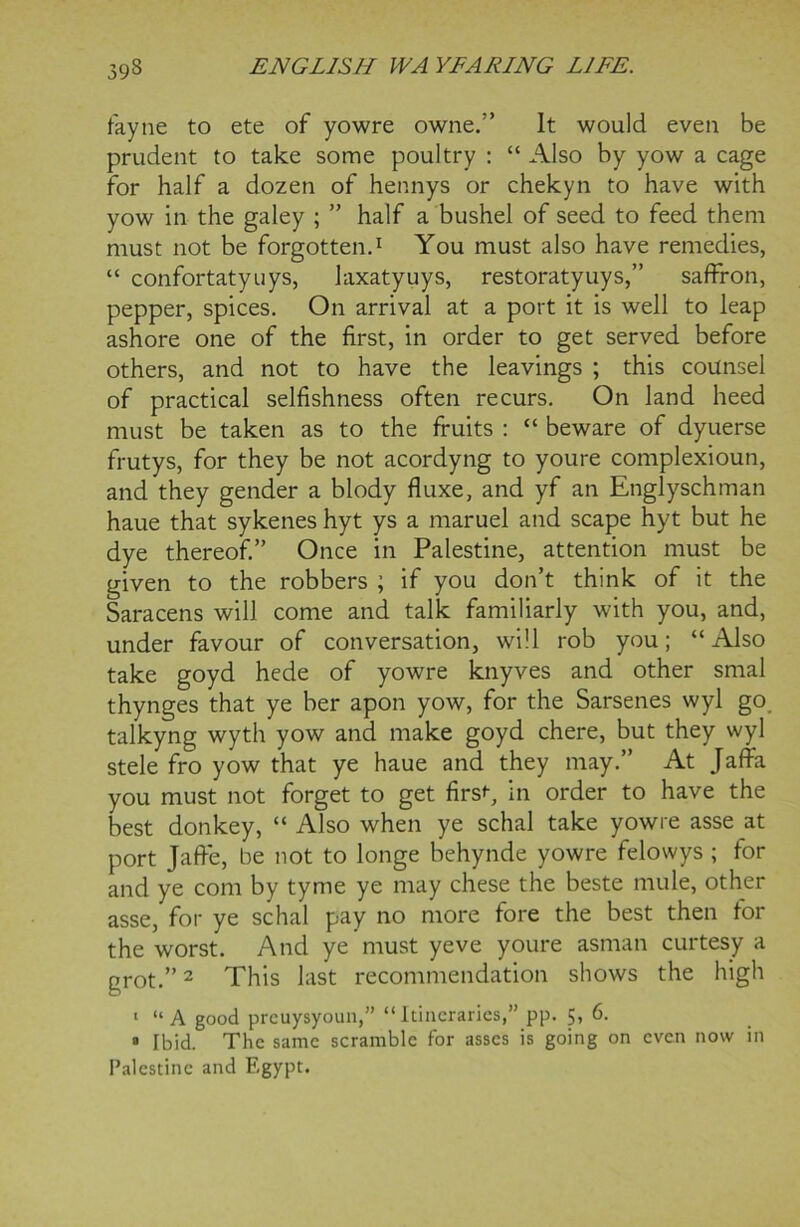 fayne to ete of yowre owne.” It would even be prudent to take some poultry : “ Also by yow a cage for half a dozen of hennys or chekyn to have with yow in the galey ; ” half a bushel of seed to feed them must not be forgotten.1 You must also have remedies, “ confortatyuys, laxatyuys, restoratyuys,” saffron, pepper, spices. On arrival at a port it is well to leap ashore one of the first, in order to get served before others, and not to have the leavings ; this counsel of practical selfishness often recurs. On land heed must be taken as to the fruits : “ beware of dyuerse frutys, for they be not acordyng to youre complexioun, and they gender a blody fluxe, and yf an Englyschman haue that sykenes hyt ys a maruel and scape hyt but he dye thereof.” Once in Palestine, attention must be given to the robbers ; if you don’t think of it the Saracens will come and talk familiarly with you, and, under favour of conversation, will rob you; “Also take goyd hede of yowre knyves and other smal thynges that ye her apon yow, for the Sarsenes wyl go talkyng wyth yow and make goyd chere, but they wyl stele fro yow that ye haue and they may.” At Jaffa you must not forget to get firs'-, in order to have the best donkey, “ Also when ye schal take yowre asse at port Jaffie, be not to longe behynde yowre felowys ; for and ye com by tyme ye may chese the beste mule, other asse, for ye schal pay no more fore the best then for the worst. And ye must yeve youre asman curtesy a grot.”2 This last recommendation shows the high 1 “A good preuysyoun,” “Itineraries,” pp. 5, 6. 8 Ibid. The same scramble for asses is going on even now in Palestine and Egypt.