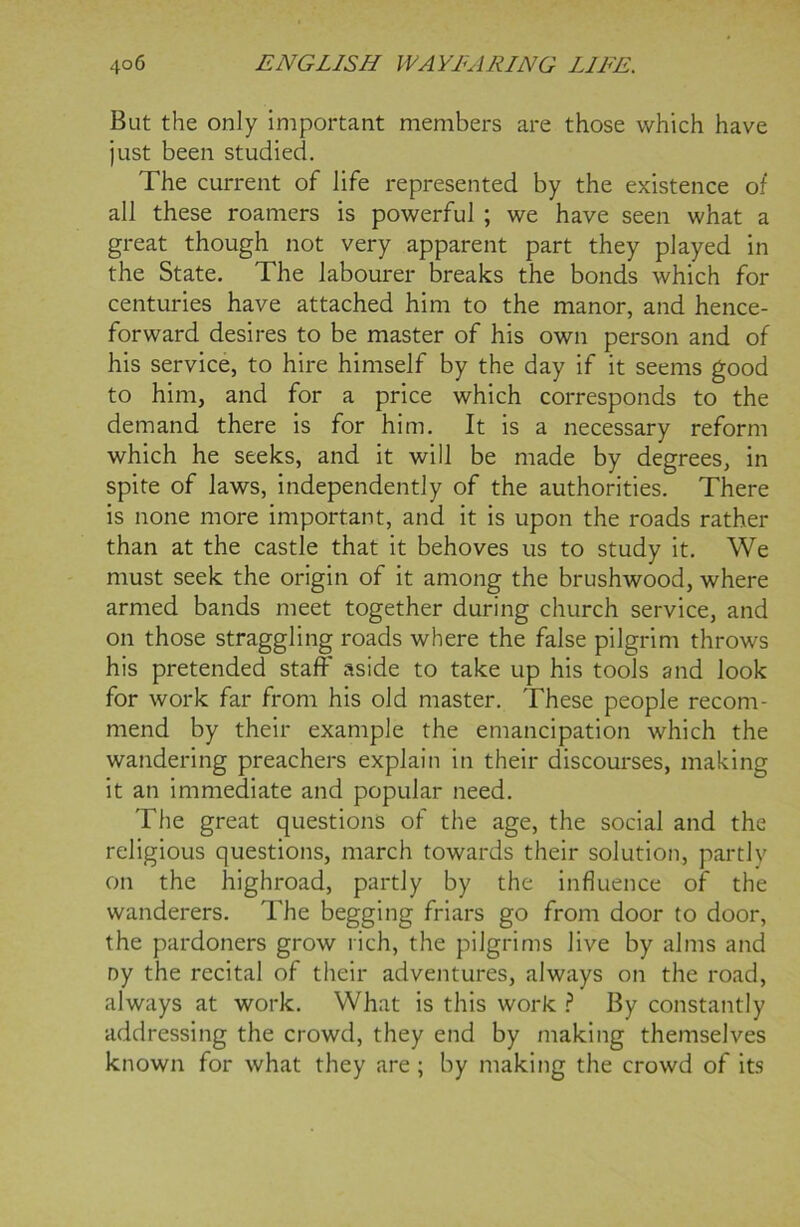 But the only important members are those which have just been studied. The current of life represented by the existence of all these roamers is powerful ; we have seen what a great though not very apparent part they played in the State. The labourer breaks the bonds which for centuries have attached him to the manor, and hence- forward desires to be master of his own person and of his service, to hire himself by the day if it seems good to him, and for a price which corresponds to the demand there is for him. It is a necessary reform which he seeks, and it will be made by degrees, in spite of laws, independently of the authorities. There is none more important, and it is upon the roads rather than at the castle that it behoves us to study it. We must seek the origin of it among the brushwood, where armed bands meet together during church service, and on those straggling roads where the false pilgrim throws his pretended staff aside to take up his tools and look for work far from his old master. These people recom- mend by their example the emancipation which the wandering preachers explain in their discourses, making it an immediate and popular need. The great questions of the age, the social and the religious questions, march towards their solution, partly on the highroad, partly by the influence of the wanderers. The begging friars go from door to door, the pardoners grow rich, the pilgrims live by alms and ny the recital of their adventures, always on the road, always at work. What is this work ? By constantly addressing the crowd, they end by making themselves known for what they are ; by making the crowd of its