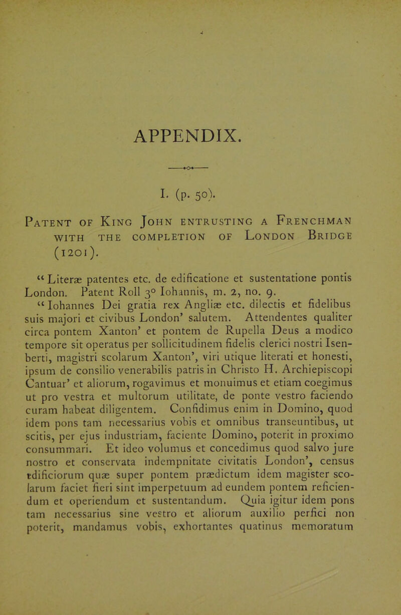 I* (P- 5°)- Patent of King John entrusting a Frenchman WITH THE COMPLETION OF LONDON BRIDGE ( I 20 I ). “ Literae patentes etc. de edificatione et sustentatione pontis London. Patent Roll 30 Iohatinis, m. 2, no. 9. “ Iohannes Dei gratia rex Angliae etc. dilectis et fidelibus suis majori et civibus London’ salutem. Attendentes qualiter circa pontem Xanton’ et pontem de Rupella Deus a modico tempore sit operatus per sollicitudinem fidelis clerici nostri Isen- berti, magistri scolarum Xanton’, viri utique literati et honesti, ipsum de consilio venerabilis patris in Christo H. Archiepiscopi Cantuar’ et aliorum, rogavimus et monuimuset etiam coegimus ut pro vestra et multorum utilitate, de ponte vestro faciendo curam habeat diligentem. Confidimus enim in Domino, quod idem pons tarn necessarius vobis et omnibus transeuntibus, ut scitis, per ejus industriam, faciente Domino, poterit in proximo consummari. Et ideo volumus et concedimus quod salvo jure nostro et conservata indempnitate civitatis London’, census tdificiorum quae super pontem praedictum idem magister sco- larum faciet fieri sint imperpetuum ad eundem pontem reficien- dum et operiendum et sustentandum. Quia igitur idem pons tarn necessarius sine vestro et aliorum auxilio perfici non poterit, mandamus vobis, exhortantes quatinus memoratum