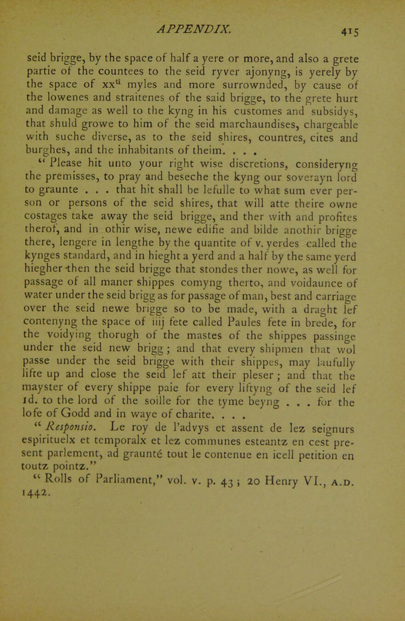 seid brigge, by the space of half a yere or more, and also a grete partie of the countees to the seid ryver ajonyng, is yerely by the space of xxu myles and more surrownded, by cause of the lowenes and straitenes of the said brigge, to the grete hurt and damage as well to the kyng in his customes and subsidys, that shuld growe to him of the seid marchaundises, chargeable with suche diverse, as to the seid shires, countres, cites and burghes, and the inhabitants of theim. . . . “ Please hit unto your right wise discretions, consideryng the premisses, to pray and beseche the kyng our soverayn lord to graunte . . . that hit shall be lefulle to what sum ever per- son or persons of the seid shires, that will atte theire owne costages take away the seid brigge, and ther with and profites therof, and in othir wise, newe edifie and bilde anothir brigge there, lengere in lengthe by the quantite of v. yerdes called the kynges standard, and in hieght a yerd and a half by the same yerd hiegher-then the seid brigge that stondes ther nowe, as well for passage of all maner shippes comyng therto, and voidaunce of water under the seid brigg as for passage of man, best and carriage over the seid newe brigge so to be made, with a draght lef contenyng the space of iiij fete called Paules fete in brede, for the voidying thorugh of the mastes of the shippes passinge under the seid new brigg ; and that every shipmen that vvol passe under the seid brigge with their shippes, may laufully lifte up and close the seid lef att their pleser ; and that the mayster of every shippe paie for every liftyng of the seid lef id. to the lord of the soille for the tyme beyng ... for the lofe of Godd and in waye of charite. . . . “ Responsio. Le roy de l’advys et assent de lez seignurs espirituelx et temporalx et lez communes esteantz en cest pre- sent parlement, ad grauntd tout le contenue en icell petition en toutz pointz.” “ Rolls of Parliament,” vol. v. p. 43 ; 20 Henry VI., a.d. 1442.