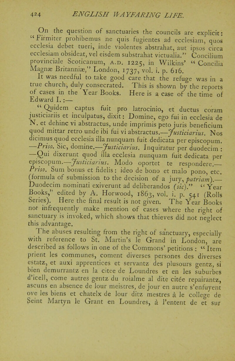 On the question of sanctuaries the councils are explicit; “Firmiter prohibemus ne quis fugientes ad ecclesiam, quos ecclesia debet tueri, inde violentes abstrahat, aut ipsos circa ecclesiam obsideat, vel eisdem substrahat victualia.” Concilium provinciale Scoticanum, a.d. 1225, in Wilkins’ “ Concilia Magnae Britanniae,” London, 1737, vol. i. p. 616. It was needful to take good care that the refuge was in a true church, duly consecrated. This is shown by the reports of cases in the Year Books. Here is a case of the time of Edward I. :— “ Qyjdem captus fuit pro latrocinio, et ductus coram justiciariis et inculpatus, dixit; Homme, ego fui in ecclesia de N. et dehinc vi abstractus, unde imprimis peto juris beneficium quod mittar retro unde ibi fui vi abstractus.—Justiciarius. Nos dicimus quod ecclesia illanunquam fuit dedicata per episcopum. Priso. Sic, domine.—Justiciarius. Jnquiratur per duodecim ; Qui dixerunt quod ilia ecclesia nunquam fuit dedicata per episcopum. Justiciarius. JVlodo oportet te respondere. Priso. Sum bonus et fidelis : ideo de bono et malo pono, etc. (formula of submission to the decision of a jury, patriam).— Duodecim nominati exiverunt ad deliberandos (sic)” “ Year Books,” edited by A. Horwood, 1863, vol. >• P- 541 (Rolls Series). Here the final result is not given. The Year Books not infrequently make mention of cases where the right of sanctuary is invoked, which shows that thieves did not neglect this advantage. The abuses resulting from the right of sanctuary, especially with reference to St. Martin’s le Grand in London, are described as follows in one of the Commons’ petitions ; “ Item prient les communes, coment diverses persones des diverses estatz, et auxi apprentices et servantz des plusours gentz, si bien demurrantz en la citee de Loundres et en les suburbes d’icell, come autres gentz du roialme al dite cit£e repairantz, ascuns en absence de lour meistres, de jour en autre s’enfuyent ove les biens et chatelx de lour ditz mestres a Je college de Seint Martyn le Grant en Loundres, a l’entent de et sur