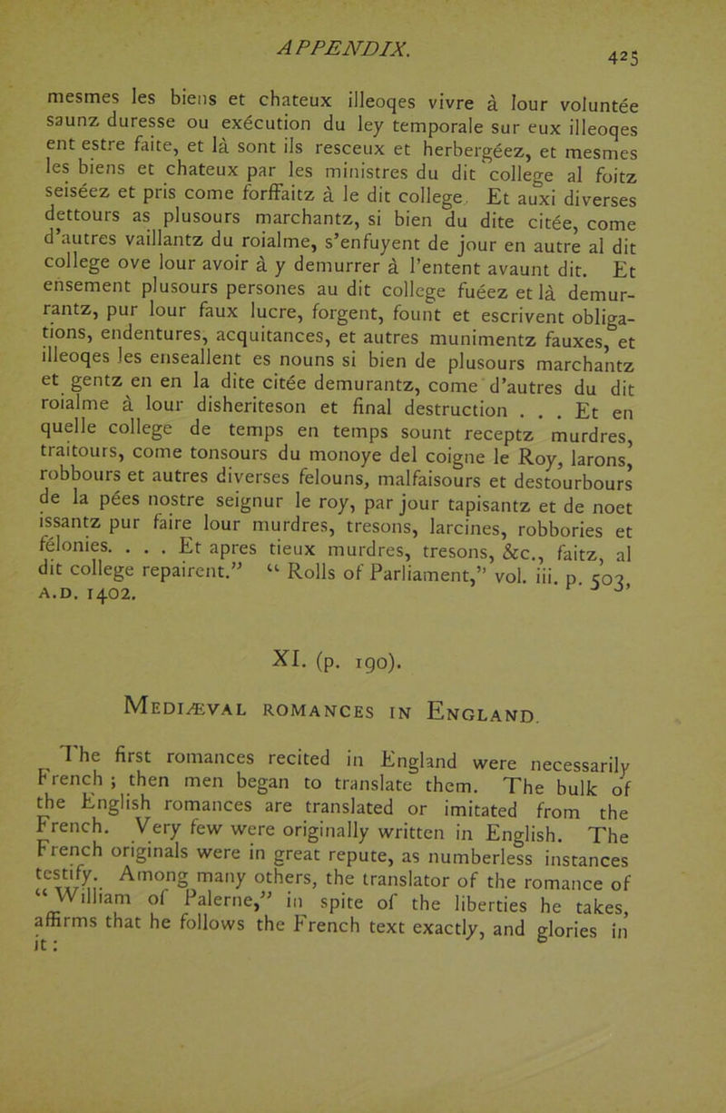 425 mesmes les biens et chateux illeoqes vivre a lour voluntee saunz duresse ou execution du ley temporale sur eux illeoqes ent estre faite, et la sont ils resceux et herbergeez, et mesmes les biens et chateux par les ministres du dit'college al foitz seiseez et pris come forffaitz a le dit college Et auxi diverses dettours as plusours marchantz, si bien du dite citee, come d uutres vaillantz du roialme, s’enfuyent de jour en autre al dit college ove lour avoir a y demurrer a l’entent avaunt dit. Et ensement plusours persones au dit college fueez et la demur- rantz, pur lour faux lucre, forgent, fount et escrivent obliga- tions, endentures, acquitances, et autres munimentz fauxes, et illeoqes les enseallent es nouns si bien de plusours marchantz et gentz en en la dite citee demurantz, come d’autres du dit roialme £ lour disheriteson et final destruction . . . Et en quelle college de temps en temps sount receptz murdres, traitours, come tonsours du monoye del coigne le Roy, larons* robbours et autres diverses felouns, malfaisours et desto’urbours de la pees nostre seignur le roy, par jour tapisantz et de noet issantz pur faire lour murdres, tresons, larcines, robbories et felonies. . . . Et apres tieux murdres, tresons, &c., faitz al dit college repairent.” “ Rolls of Parliament,” vol. iii. p c02 a.d. 1402. J XI. (p. 190). Medieval romances in England. The first romances recited in England were necessarily french; then men began to translate them. The bulk of the English romances are translated or imitated from the French. Very few were originally written in English. The French originals were in great repute, as numberless instances AmonS ma,,y others> the translator of the romance of ilham ol Palerne,^ in spite of the liberties he takes, affirms that he follows the French text exactly, and glories in