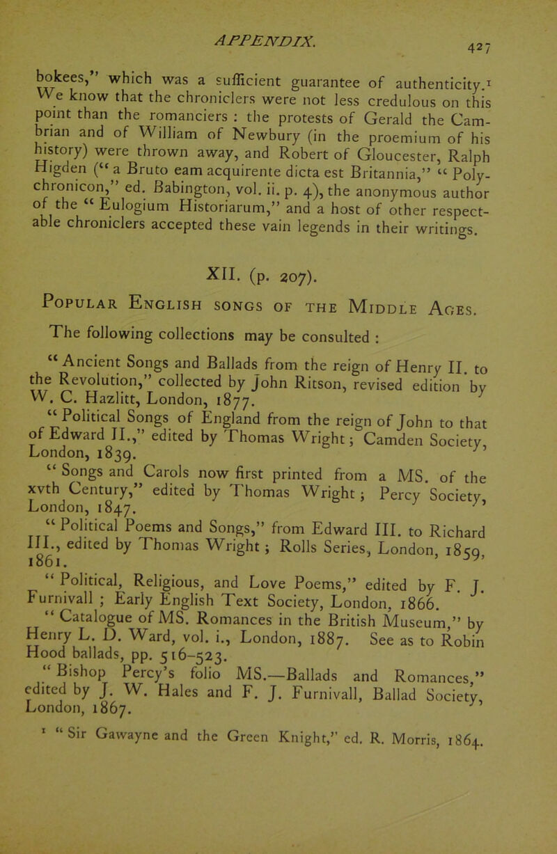 427 bokees, which was a sufficient guarantee of authenticity.1 We know that the chroniclers were not less credulous on this point than the romanciers : the protests of Gerald the Cam- brian and of William of Newbury (in the proemium of his history) were thrown away, and Robert of Gloucester, Ralph Higden (“ a Bruto earn acquirente dicta est Britannia,” “ Poly- chionicon, ed. Babington, vol. ii. p. 4), the anonymous author of the “ Eulogium Historiarum,” and a host of other respect- able chroniclers accepted these vain legends in their writings. XII. (p. 207). Popular English songs of the Middle Ages. The following collections may be consulted : “Ancient Songs and Ballads from the reign of Henry II to the Revolution,” collected by John Ritson, revised edition bv W. C. Hazlitt, London, 1877. “ Political Songs of England from the reign of John to that of Edward II., edited by Thomas Wright; Camden Society, London, 1839. 1 “ Songs and Carols now first printed from a MS. of the xvth Century, edited by I homas Wright; Percy Society London, 1847. ‘ ’ “ Political Poems and Songs,” from Edward III. to Richard III., edited by Thomas Wright ; Rolls Series, London i8sq 1861. 5 y’ “ Political, Religious, and Love Poems,” edited by F. J. Furnivall ; Early English Text Society, London, 1866. “ Catalogue of MS. Romances in the British Museum ” by Henry L. D. Ward, vol. i., London, 1887. See as to Robin Hood ballads, pp. 516-523. “ Bishop Percy’s folio MS.—Ballads and Romances ” edited by J. W. Hales and F. J. Furnivall, Ballad Society, London, 1867. 1 “Sir Gawayne and the Green Knight,” ed. R. Morris, 1864.