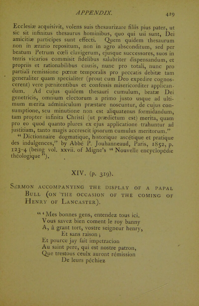 429 Ecclesias acquisivit, volens suis thesaurizare filiis pius pater, ut sic sit infinitus thesaurus hominibus, quo qui usi sunt, Dei amicitiae participes sunt eftecti. Quern quidem thesaurum non in aerario repositum, non in agro absconditum, sed per beatum Petrum coeli clavigerum, ejusque successores, suos in terris vicarios commisit fidelibus salubriter dispensandum, et propriis et rationabilibus causis, nunc pro totali, nunc pro partiali remissione poenae temporalis pro peccatis debitae tarn generaliter quam specialiter (prout cum Deo expedire cognos- cerent) vere pcenitentibus et confessis misericorditer applican- dum. Ad cujus quidem thesauri cumulum, beatae Dei genetricis, omnium electorum a primo justo usque ad ulti- mum merita adminiculum praestare noscuntur, de cujus con- sumptione, seu minutione non est aliquatenus formidandum, tam propter infinita Christi (ut praedictum est) merita, quam pro eo quod quanto plures ex ejus applicatione trahuntur ad justitiam, tanto magis accrescit ipsorum cumulus meritorum.” “ Dictionnaire dogmatique, historique ascetique et pratique des indulgences/’ by Abbe P. Jouhanneaud, Paris, 1852, p. I23~4 (being vol. xxvii. of Migne’s “ Nouvelle encyclopedic theologique ”). XIV. (p. 319). SiiRMON ACCOMPANYING THE DISPLAY OF A PAPAL Bull (on the occasion of the coming of Henry of Lancaster). “ ‘ Mes bonnes gens, entendez tous ici. Vous savez bien coment le roy banny A, a grant tort, vostre seigneur henry, Et sans raison; Et pource jay fait impetraeion Au saint pere, qui est nostre patron, Que trestous ceulx auront remission De leurs pechiez