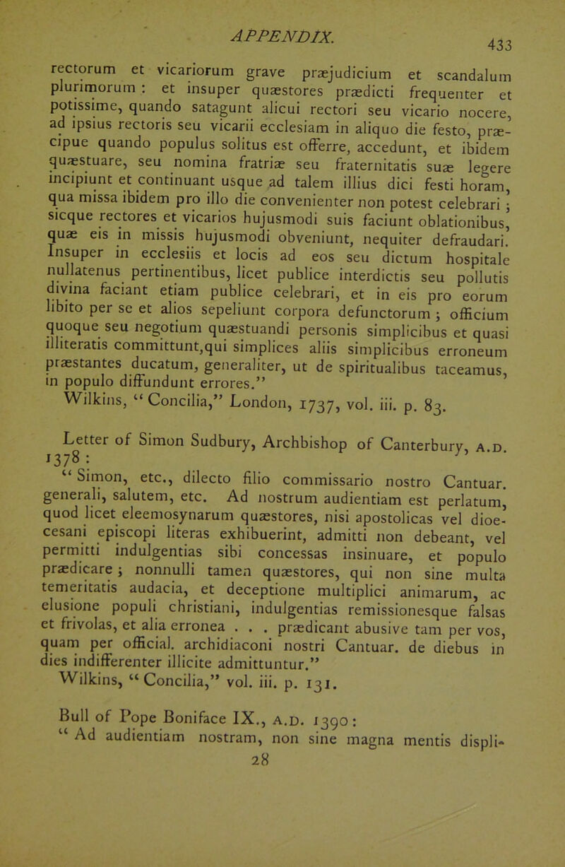 433 rectorum et vicariorum grave praejudicium et scandalum plurimorum : et insuper quaestores praedicti frequenter et potissime, quando satagunt alicui rectori seu vicario nocere, ad ipsius rectoris seu vicarii ecclesiam in aliquo die festo, prte- cipue quando populus solitus est offerre, accedunt, et ibidem quaestuare, seu nomina fratris seu fraternitatis suae le^ere mcipiunt et continuant usque ad talem illius dici festi horam, qua missa ibidem pro illo die convenienter non potest celebrari ; sicque rectores et vicarios hujusmodi suis faciunt oblationibus’ quae eis in missis hujusmodi obveniunt, nequiter defraudari. Insuper in ecclesiis et locis ad eos seu dictum hospitale nullatenus pertinentibus, licet publice interdictis seu pollutis divina faciant etiam publice celebrari, et in eis pro eorum libito per se et alios sepeliunt corpora defunctorum ; officium quoque seu negotium quaestuandi personis simplicibus et quasi llliteratis committunt,qui simplices aliis simplicibus erroneum praestantes ducatum, generaliter, ut de spiritualibus taceamus, in populo diffundunt errores.” Wilkins, “ Concilia,” London, 1737, vol. iii. p. 83. Letter of Simon Sudbury, Archbishop of Canterbury a d 13 78; “ Simon, etc., dilecto filio commissario nostro Cantuar. generali, salutem, etc. Ad nostrum audientiam est perlatum, quod licet eleemosynarum quaestores, nisi apostolicas vel dioe- cesani episcopi literas exhibuerint, admitti non debeant, vel permitti indulgentias sibi concessas insinuare, et populo praedicare ; nonnulli tamen quaestores, qui non sine multa temeritatis audacia, et deceptione multiplici animarum, ac elusione populi christiani, indulgentias remissionesque falsas et frivolas, et alia erronea . . . praedicant abusive tarn per vos, quam per official, archidiaconi nostri Cantuar. de diebus in dies indifferenter illicite admittuntur.” Wilkins, “Concilia,” vol. iii. p. 131. Bull of Pope Boniface IX., a.d. 1390: Ad audientiam nostram, non sine magna mentis displi- 28