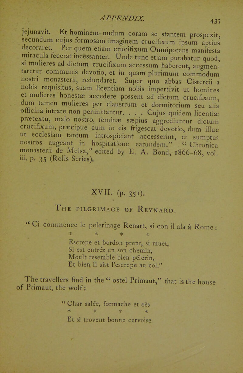 437 jejunavit. Et hominem nudum coram se stantem prospexit, secundum cujus formosam imaginem crucifixum ipsum aptius decoraret. Per quern etiam crucifixum Omnipotens manifesta miracula fecerat incessanter. Unde tunc etiam putabatur quod, si mulieres ad dictum crucifixum accessum haberent, augmen- taretur communis devotio, et in quam plurimum commodum nostri monasterii, redundaret. Super quo abbas Cistercii a nobis requisitus, suam licentiam nobis impertivit ut homines et mulieres honestae accedere possent ad dictum crucifixum, dum tamen mulieres per claustrum et dormitorium seu alia officina intrare non permittantur. . . . C.ujus quidem licentiae prmtextu, malo nostro, feminae saepius aggrediuntur dictum crucifixum, praecipue cum in eis frigescat devotio, dum illuc ut ecclesiarn tantum introspiciant accesserint, et sumptus nostros augeant in hospitatione earundem.” “ Chronica monasterii de Melsa,” edited by E. A. Bond, 1866-68, vol. iii. p- 35 (Rolls Series). XVII. (p. 351). The pilgrimage of Reynard. “ Ci commence le pelerinage Renart, si con il ala a Rome: * * * * Escrepe et bordon prent, si muet, Si est entrez en son chemin, Moult resemble bien pelerin, Et bien li sist l’escrepe au col.” The travellers find in the “ ostel Primaut,” that is the house of Primaut, the wolf: “ Char salee, formache et o£s * * * * Et si trovent bonne cervoisc,