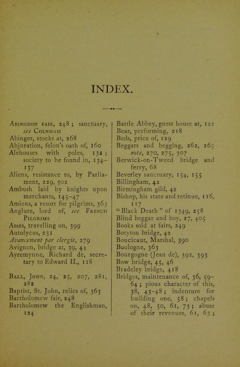 Abingdon fair, 248 ; sanctuary, see Colnham Abinger, stocks at, 268 Abjuration, felon’s oath of, 160 Alehouses with poles, 132 ; society to be found in, 134- 137 Aliens, resistance to, by Parlia- ment, 229, 302 Ambush laid by knights upon merchants, 145-47 Amiens, a resort for pilgrims, 363 Anglure, lord of, see French Pilgrims Asses, travelling on, 399 Autolycus, 231 Avasuement par clergie, 279 Avignon, bridge at, 39, 41 Ayremynne, Richard de, secre- tary to Edward II., 118 Ball, John, 24, 25, 207, 281, 282 Baptist, St. John, relics of, 363 Bartholomew fair, 248 Bartholomew the Englishman, 124 Battle Abbey, guest house at, 122 Bear, performing, 218 Beds, price of, 129 Beggars and begging, 262, 265 note, 270, 275, 307 Berwick-on-Tweed bridge and ferry, 68 Beverley sanctuary, 154, 155 Billingham, 42 Birmingham gild, 42 Bishop, his state and retinue, 116, 7 “ Black Death ” of 1349,258 Blind beggar and boy, 27, 405 Books sold at fairs, 249 Botyton bridge, 42 Boucicaut, Marshal, 390 Boulogne, 363 Bourgogne (Jean de), 392, 393 Bow bridge, 45, 46 Bradeley bridge, 418 Bridges, maintenance of, 36, 59- 64 ; pious character of this, 38, 43-48 ; indenture for building one, 58 ; chapels on, 48, 50, 61, 73 ; abuse of their revenues, 61, 63 ;