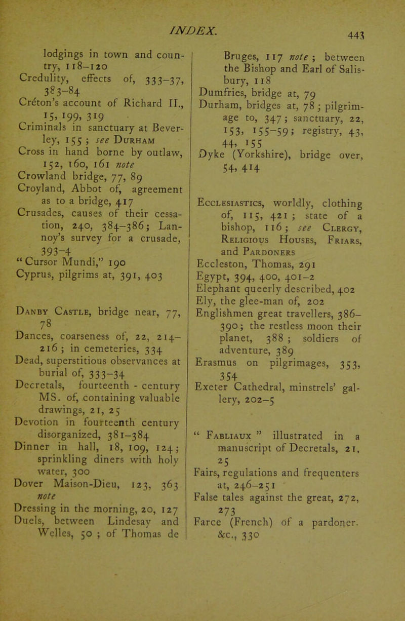 443 lodgings in town and coun- try, i18-120 Credulity, effects of, 333—37, 383-84 Creton’s account of Richard II., 15, 199,319 Criminals in sanctuary at Bever- ley, 155 ; see Durham Cross in hand borne by outlaw, 152, 160, 161 note Crowland bridge, 77, 89 Croyland, Abbot of, agreement as to a bridge, 417 Crusades, causes of their cessa- tion, 240, 384-386; Lan- noy’s survey for a crusade, 393-4 “Cursor Mundi,” 190 Cyprus, pilgrims at, 391, 403 Danby Castle, bridge near, 77, 78 Dances, coarseness of, 22, 214- 216; in cemeteries, 334 Dead, superstitious observances at burial of, 333-34 Decretals, fourteenth - century MS. of, containing valuable drawings, 21, 25 Devotion in fourteenth century disorganized, 381-384 Dinner in hall, 18, 109, 124; sprinkling diners with holy water, 300 Dover Maison-Dieu, 123, 363 note Dressing in the morning, 20, 127 Duels, between Lindcsay and Welles, 50 ; of Thomas de Bruges, 117 note ; between the Bishop and Earl of Salis- bury, 118 Dumfries, bridge at, 79 Durham, bridges at, 78 ; pilgrim- age t0> 347 J sanctuary, 22, 153» 1 55-59 ; registry, 43, 44’ *55 Dyke (Yorkshire), bridge over, 54> 4H Ecclesiastics, worldly, clothing of, 115, 421 ; state of a bishop, 116; see Clergy, Religious Houses, Friars, and Pardoners Eccleston, Thomas, 291 Egypt’ 394’ 4°°> 401-2 Elephant queerly described, 402 Ely, the glee-man of, 202 Englishmen great travellers, 386— 390; the restless moon their planet, 388 ; soldiers of adventure, 389 Erasmus on pilgrimages, 353, 354 Exeter Cathedral, minstrels’ gal- lery, 202-5 “ Fabliaux ” illustrated in a manuscript of Decretals, 21, 25 Fairs, regulations and frequenters at, 246-251 False tales against the great, 272, 273 Farce (French) of a pardoner. &c., 330