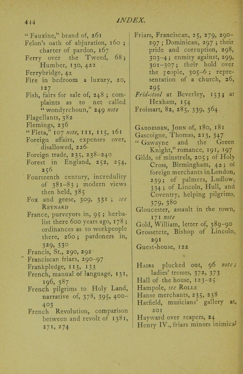 “ Fauxine,” brand of, 261 Felon’s oath of abjuration, 160 ; charter of pardon, 167 Ferry over the Tweed, 68; Humber, 130, 422 Ferrybridge, 42 Fire in bedroom a luxury, 20, 127 Fish, fairs for sale of, 248 ; com- plaints as to net called “ wondyrchoun,” 249 note Flagellants, 382 Flemings, 236 “ Fleta,” 107 note, hi, 115, 161 Foreign affairs, expenses over, disallowed, 226 Foreign trade, 235, 238-240 Forest in England, 252, 254, 256 Fourteenth century, incredulity of 381-83 ; modern views then held, 385 Fox and geese, 309, 331 ; see Reynard France, purveyors in, 9; ; herba- list there 600 years ago, 178 ; ordinances as to workpeople there, 260; pardoners in, 3*9> 33° Francis, St., 290, 292 Franciscan friars, 290-97 Frankpledge, 113, 133 French, manual of language, 131, 196, 387 French pilgrims to Holy Land, narrative of, 378, 395, 400- 4°3 French Revolution, comparison between and revolt of 1381, 271, 274 Friars, Franciscan, 25, 279, 290- 297 ; Dominican, 297 ; their pride and corruption, 298, 303-4; enmity against, 299, 301-307; their hold over the people, 305-6 ; repre- sentation of a church, 26, 295 Frid-stool at Beverley, 153; at Hexham, 154 Froissart, 82, 285, 339, 364 Gaddesden, John of, 180, 181 Gascoigne, Thomas, 213, 347 “ Gawayne and the Green Knight,” romance, 191, 197 Gilds, of minstrels, 205 ; of Holy Cross, Birmingham, 42; oi foreign merchants inLondon, 239; of palmers, Ludlow, 334; of Lincoln, Hull, and Coventry, helping pilgrims, 379* 38o Gloucester, assault in the town, 171 note Gold, William, letter of, 389-90 Grossetete, Bishop of Lincoln, 291 Guest-house, 122 Hairs plucked out, 96 note; ladies’ tresses, 372, 373 Hall of the house, 123-25 Plampole, see Rolle Hanse merchants, 235, 238 Hatfield, musicians’ gallery at, 201 Hayward over reapers, 24 Henry IV., friars minors inimical