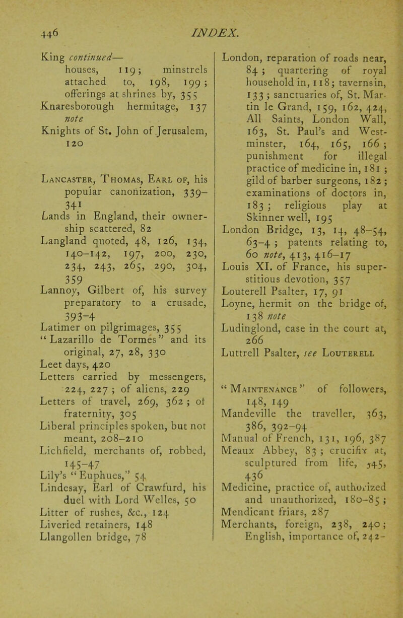 King continued— houses, 119; minstrels attached to, 198, 199 ; offerings at shrines by, 355 Knaresborough hermitage, 137 note Knights of St. John of Jerusalem, 120 Lancaster, Thomas, Earl of, his popular canonization, 339— 341 Lands in England, their owner- ship scattered, 82 Langland quoted, 48, 126, 134, 140-142, 197, 200, 230, 234> H3> 2<55> 29°> 3°4> 359 Lannoy, Gilbert of, his survey preparatory to a crusade, 393-4 Latimer on pilgrimages, 355 “ Lazarillo de Tormes” and its original, 27, 28, 330 Leet days, 420 Letters carried by messengers, 224, 227 ; of aliens, 229 Letters of travel, 269, 362; of fraternity, 305 Liberal principles spoken, but not meant, 208-210 Lichfield, merchants of, robbed, 145-47 Lily’s “ Euphucs,” 54 Lindcsay, Earl of Crawfurd, his duel with Lord Welles, 50 Litter of rushes, &c., 124 Liveried retainers, 148 Llangollen bridge, 78 London, reparation of roads near, 84 ; quartering of royal household in, 118; taverns in, 133 ; sanctuaries of, St. Mar- tin le Grand, 159, 162, 424, All Saints, London Wall, 163, St. Paul’s and West- minster, 164, 165, 166 ; punishment for illegal practice of medicine in, 181 ; gild of barber surgeons, 182; examinations of doctors in, 183 j religious play at Skinner well, 195 London Bridge, 13, 14, 48-54, 63-4 ; patents relating to, 60 note, 413, 416-17 Louis XI. of France, his super- stitious devotion, 357 Louterell Psalter, 17, 91 Loyne, hermit on the bridge of, 13 8 note Ludinglond, case in the court at, 2 66 Luttrell Psalter, see Louterell “ Maintenance ’’ of followers, 148, 149 Mandeville the traveller, 363, 386, 392-94 Manual of French, 131, 196, 387 Meaux Abbey, 83 ; crucifix at, sculptured from life, 545, 436 Medicine, practice of, authorized and unauthorized, 180-85 5 Mendicant friars, 287 Merchants, foreign, 238, 240; English, importance of, 242-