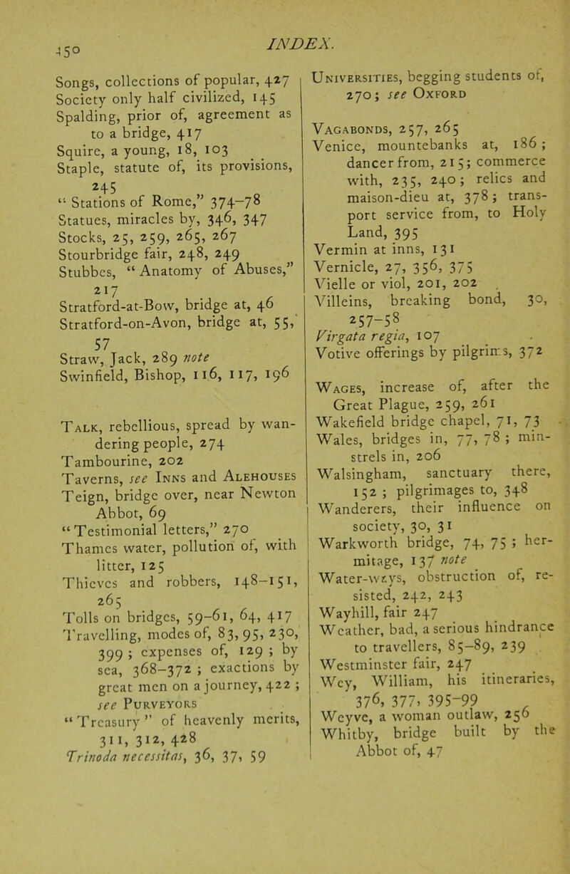 •45° Songs, collections of popular, 427 Society only half civilized, 145 Spalding, prior of, agreement as to a bridge, 417 Squire, a young, 18, 103 Staple, statute of, its provisions, 245 “ Stations of Rome,” 374-78 Statues, miracles by, 346, 347 Stocks, 25, 259, 265, 267 Stourbridge fair, 248, 249 Stubbcs, “ Anatomy of Abuses,” 217 Stratford-at-Bow, bridge at, 46 Stratford-on-Avon, bridge at, 55,' 57 Straw, Jack, 289 note Swinfield, Bishop, 116, 117, 196 Talk, rebellious, spread by wan- dering people, 274 Tambourine, 202 Taverns, see Inns and Alehouses Teign, bridge over, near Newton Abbot, 69 “Testimonial letters,” 270 Thames water, pollution of, with litter, 125 Thieves and robbers, 148-151, 265 Tolls on bridges, 59-6*, 64, 417 Travelling, modes of, 83,95, 230, 399 ; expenses of, 129 ; by sea, 368-372 ; exactions by great men on a journey, 422 ; see Purveyors “Treasury” of heavenly merits, 311, 312> +28 Trinoda necessitas, 36, 37, 59 Universities, begging students of, 270; see Oxford Vagabonds, 257, 265 Venice, mountebanks at, 186 ; dancer from, 215; commerce with, 235, 240; relics and maison-dieu at, 378; trans- port service from, to Holy Land, 395 Vermin at inns, 13 1 Vernicle, 27, 356, 375 Vielle or viol, 201, 202 Villeins, breaking bond, 30, 257-58 Virgata regia, 107 Votive offerings by pilgrims, 372 Wages, increase of, after the Great Plague, 259, 261 Wakefield bridge chapel, 71, 73 Wales, bridges in, 77, 78 ; min- strels in, 206 Walsingham, sanctuary there, 152 ; pilgrimages to, 348 1 Wanderers, their influence on society, 30, 31 Warkworth bridge, 74, 75 ; her- mitage, 13/ note Water-ways, obstruction of, re- sisted, 242, 243 Waybill, fair 247 Weather, bad, a serious hindrance to travellers, 85—89, 239 Westminster fair, 247 Wcy, William, his itineraries, 376> 377) 395-99 Weyve, a woman outlaw, 250 Whitby, bridge built by the Abbot of, 47
