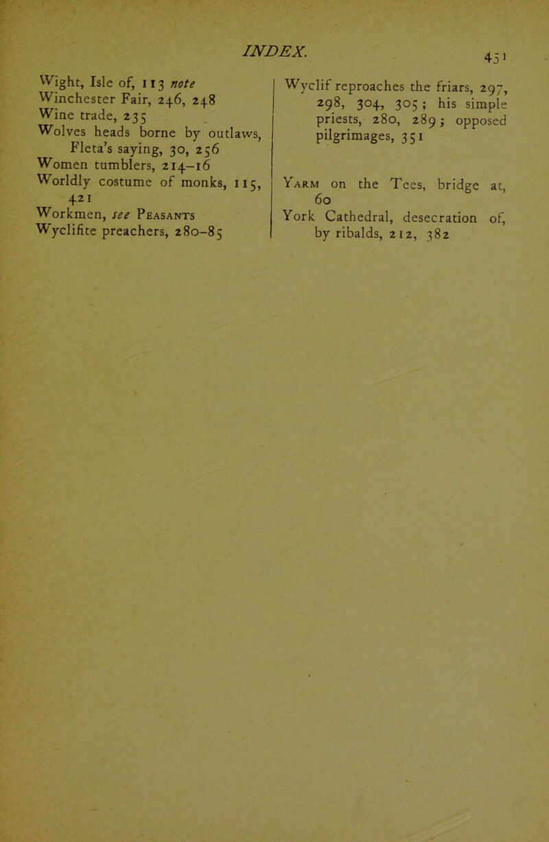 45’ Wight, Isle of, 113 note Winchester Fair, 246, 248 Wine trade, 235 Wolves heads borne by outlaws, Fleta’s saying, 30, 256 Women tumblers, 214-16 Worldly costume of monks, 115, 421 Workmen, see Peasants W'yclifite preachers, 280-85 Wyclif reproaches the friars, 297, 298, 304, 305 ; his simple priests, 280, 289; opposed pilgrimages, 351 \ arm on the Tees, bridge at, 60 York Cathedral, desecration of, by ribalds, 212, 382