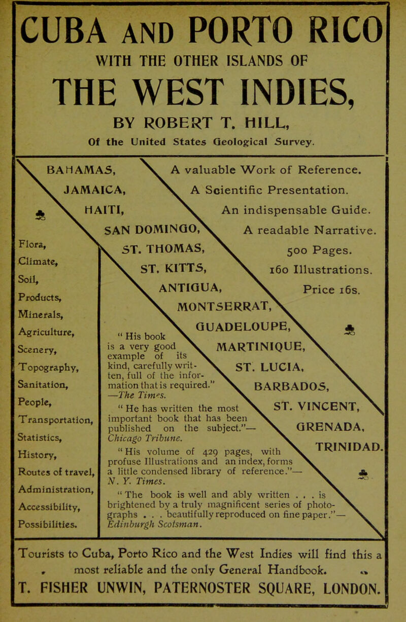 CUBA AND PORTO RICO WITH THE OTHER ISLANDS OF THE WEST INDIES, BY ROBERT T. HILL, Of the United States Geological Survey. BAHAMAS, JAMAICA, HAITI, A valuable Work of Reference. A Scientific Presentation. An indispensable Guide. Flora, Climate, Soil, Products, Minerals, Agriculture, Scenery, Topography, Sanitation, People, Transportation, Statistics, History, Routes of travel, Administration, Accessibility, Possibilities. SAN DOMINGO, ST. THOMAS, ST. KITTS, ANTIGUA, A readable Narrative. 500 Pages. 160 Illustrations. Price 16s. MONTSERRAT, GUADELOUPE, “ His book is a very good MARTINIQUE, example of its kind, carefully writ- ST. LUCIA, ten, full of the infor- mation that is required.” X BARBADOS, —The Tim'S. “ He has written the most ST. VINCENT, important book that has been published on the subject.”— X. GRENADA, Chicago Tribune. “His volume of 429 pages, with TRINIDAD, profuse Illustrations and an index, forms a little condensed library of reference.”— V a N. Y. Times. \ “ The book is well and ably written ... is brightened by a truly magnificent series of photo- graphs . . . beautifully reproduced on fine paper.”— Edinburgh Scotsman. Tourists to Cuba, Porto Rico and the West Indies will find this a , most reliable and the only General Handbook. T. FISHER UNWIN, PATERNOSTER SQUARE, LONDON.