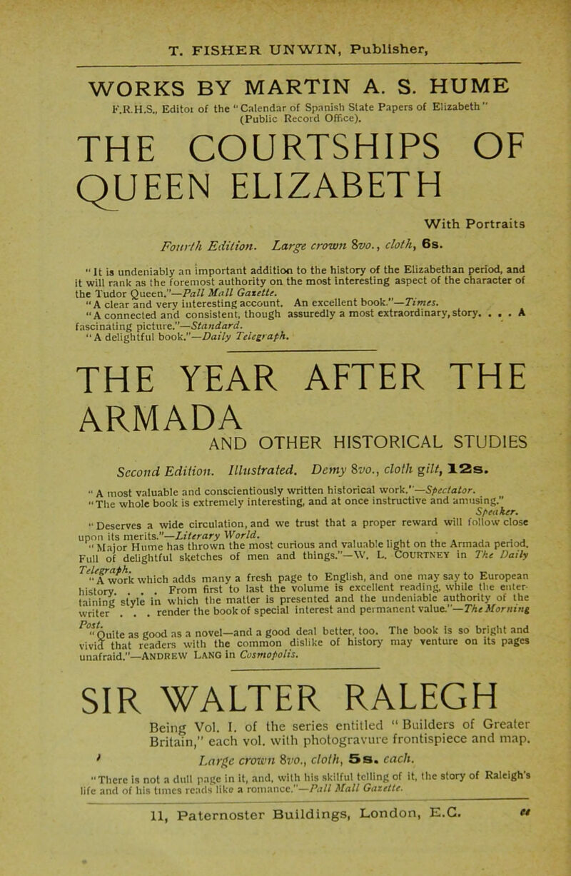 WORKS BY MARTIN A. S. HUME F.R.H.S., Editot of the “Calendar of Spanish State Papers of Elizabeth (Public Record Office). THE COURTSHIPS OF QUEEN ELIZABETH With Portraits Fourth Edition. Large crown 8vo., cloth, 6s.  it is undeniably an important addition to the history of the Elizabethan period, and it will rank as the foremost authority on the most interesting aspect of the character of the Tudor Queen.—Pall Mall Gazette. “A clear and very interesting account. An excellent book.—Times. “A connected and consistent, though assuredly a most extraordinary,story. ... A fascinating picture.”—Standard. “ A delightful book.—Daily Telegraph. THE YEAR AFTER THE ARMADA AND OTHER HISTORICAL STUDIES Second Edition. Illustrated. Demy 8vo., cloth gilt, 12s. •' A most valuable and conscientiously written historical work.—Spectator. ■■The whole book is extremely interesting, and at once instructive and amusing.” Speaker.  Deserves a wide circulation, and we trust that a proper reward will follow close upon its merits.”—Literary World. ... . . , n Major Hume has thrown the most curious and valuable light on the Armada period. Full of delightful sketches of men and things.”—\V. L. Courtney in The Daily ^•Awork which adds many a fresh page to English, and one may say to European history From first to last the volume is excellent reading, while the enter taining style in which the matter is presented and the undeniable authority of the writer . . . render the book of special interest and permanent value.—The Morning CfQuite as good as a novel—and a good deal better, too. The book is so bright and vivid that readers with the common dislike of history may venture on its pages unafraid.”—Andrew Lang in Cosmopolis. SIR WALTER RALEGH Being Vol. I. of the series entitled “ Builders of Greater Britain,” each vol. with photogravure frontispiece and map. 1 Large crown 8vo., cloth, 5s. each. There is not a dull page in it, and, with his skilful telling of it, the story of Raleigh's life and of his times reads like a romance.—Pall Mall Gazette.