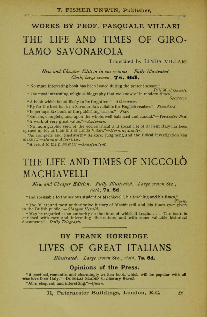 WORKS BY PROF. PASQUALE VILLARI THE LIFE AND TIMES OF GIRO- LAMO SAVONAROLA Translated by LINDA VILLARI New and Cheaper Edition in one volume. Fully Illustrated. Cloth, large crown, 7s. 6d.  No more interesting book has been issued during the present season.” Pall Mall Gazette. The most interesting religious biography that we know of in modern times.” Spectator. “ A book which is not likely to be forgotten.”—Athenoeum. “ By far the best book on Savonarola available for English readers.—Standard. “ Is perhaps the book of the publishing season.”—Star. “Sincere, complete, and, upon the whole, well-balanced and candid.—Yorkshire Post. “A work of very great value.”—Scotsman. “ No more graphic view of the ecclesiastical and social life of ancient Italy has been opened up for us than this of Linda Villari.”—Morning Leader. ‘‘As complete and trustworthy as care, judgment, and the fullest investigation can make it.”—Dundee Advertiser. “ A credit to the publisher.”—Independent. THE LIFE AND TIMES OF NICCOLO MACHIAVELLI New and Cheaper Edition. Fully Illustrated. Large crown 8vo., cloth, 7s. 6d.  Indispensable to the serious student of Machiavelli, his teaching and his times.” Times. The fullest and most authoritative history of Machiavelli and his times ever given to the British public.”—Glasgow Herald.  May be regarded as an authority on the times of which it treats. . . . The book is enriched with rare and interesting illustrations, and with some valuable historical documents.”—Daily Telegraph. BY FRANK HORRIDGE LIVES OF GREAT ITALIANS Illustrated. Large croivn 8vo., doth, 7s. 6d. Opinions of the Press. “ A poetical, romantic, and charmingly written book, which will be popular with all who love their Italy.”—Douglas Sladen in Literary World. Able, eloquent, and interesting.”—Queen.