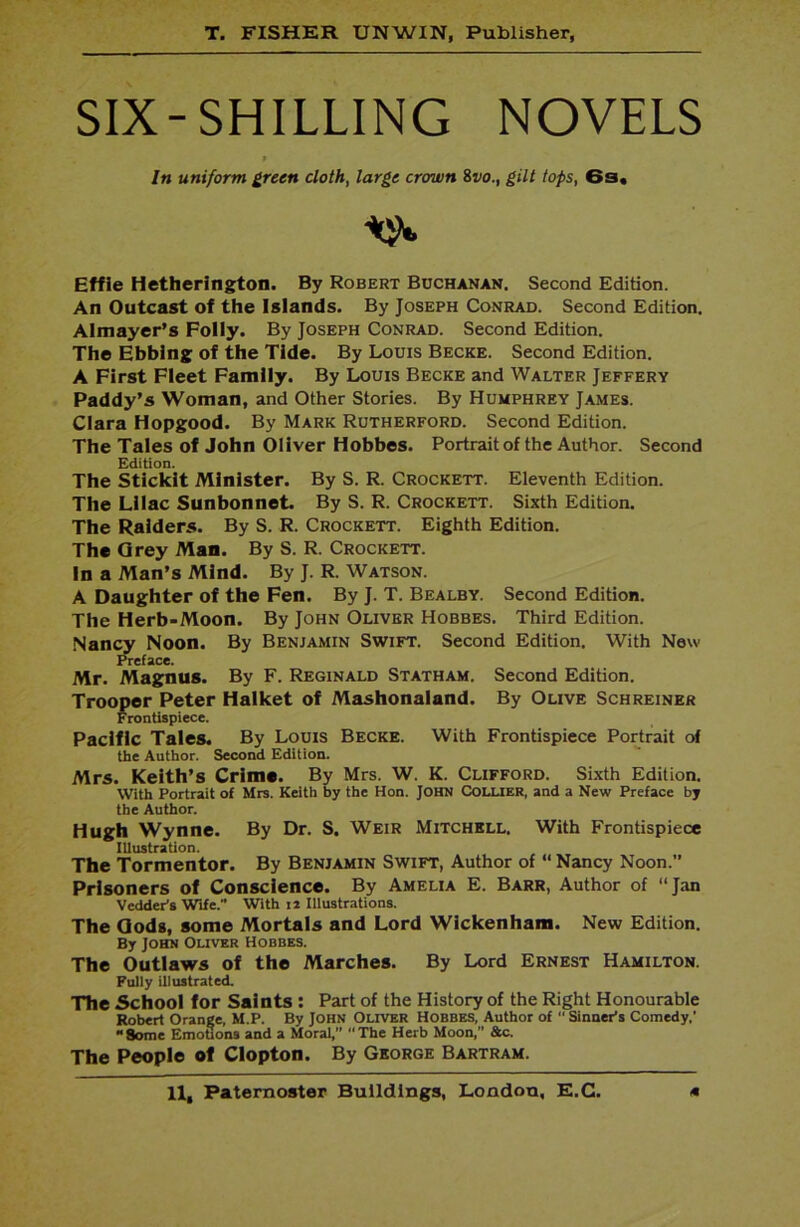 SIX-SHILLING NOVELS * In uniform green cloth, large crown 8vo., gilt tops, 6s, Effie Hetherington. By Robert Buchanan. Second Edition. An Outcast of the Islands. By Joseph Conrad. Second Edition. Almayer’s Folly. By Joseph Conrad. Second Edition. The Ebbing of the Tide. By Louis Becke. Second Edition. A First Fleet Family. By Louis Becke and Walter Jeffery Paddy’s Woman, and Other Stories. By Humphrey James. Clara Hopgood. By Mark Rutherford. Second Edition. The Tales of John Oliver Hobbes. Portrait of the Author. Second Edition. The Stickit Minister. By S. R. Crockett. Eleventh Edition. The Lilac Sunbonnet. By S. R. Crockett. Sixth Edition. The Raiders. By S. R. Crockett. Eighth Edition. The Grey Man. By S. R. Crockett. In a Man’s Mind. By J. R. Watson. A Daughter of the Fen. By J. T. Bealby. Second Edition. The Herb-Moon. By John Oliver Hobbes. Third Edition. Nancy Noon. By Benjamin Swift. Second Edition. With New preface. Mr. Magnus. By F. Reginald Statham. Second Edition. Trooper Peter Halket of Mashonaland. By Olive Schreiner Frontispiece. Pacific Tales. By Louis Becke. With Frontispiece Portrait of the Author. Second Edition. Mrs. Keith’s Crime. By Mrs. W. K. Clifford. Sixth Edition. With Portrait of Mrs. Keith by the Hon. JOHN Coluer, and a New Preface by the Author. Hugh Wynne. By Dr. S. Weir Mitchell. With Frontispiece Illustration. The Tormentor. By Benjamin Swift, Author of “ Nancy Noon.” Prisoners of Conscience. By Amelia E. Barr, Author of “Jan VeddePs Wife. With 12 Illustrations. The Gods, some Mortals and Lord Wickenham. New Edition. By John Oliver Hobbes. The Outlaws of the Marches. By Lord Ernest Hamilton. Fully illustrated. The School for Saints : Part of the History of the Right Honourable Robert Orange, M.P. By John Oliver Hobbes, Author of  Sinner's Comedy,’ Some Emotions and a Moral,” The Herb Moon,” &c. The People of Clopton. By George Bartram.