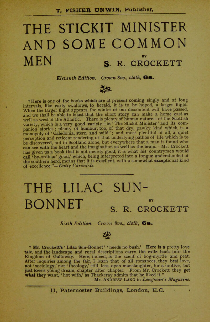 THE STICKIT MINISTER AND SOME COMMON MEN s. R. CROCKETT Eleventh Edition. Crown 8vo., cloth, 6s. £& “ Here is one of the books which are at present coming singly and at long intervals, like early swallows, to herald, it is to be hoped, a larger flight. When the larger flight appears, the winter of our discontent will have passed, and we shall be able to boast that the short story can make a home east as well as west of the Atlantic. There is plenty of human nature—of the Scottish variety, which is a very good variety—in ‘ The Stickit Minister ’ and its com- panion stories ; plenty of humour, too, of that dry, pawky kind which is a monopoly of ‘ Caledonia, stern and wild ’; and, most plentiful of all, a quiet perception and reticent rendering of that underlying pathos of life which is to be discovered, not in Scotland alone, but everywhere that a man is found who can see with the heart and the imagination as well as the brain. Mr. Crockett has given us a book that is not merely good, it is what his countrymen would call ‘ by-ordinar' good,’ which, being interpreted into a tongue understanded of the southern herd, means that it is excellent, with a somewhat exceptional kind of excellence.”—Daily Chronicle. THE LILAC BONNET SUN- BY S. R. CROCKETT Sixth Edition. Crown 8vo., cloth, 6 s.  Mr. Crockett’s * Lilac Sun-Bonnet ’ ‘ needs no bush.’ Here is a pretty love tale, and the landscape and rural descriptions carry the exile back into the Kingdom of Galloway. Here, indeed, is the scent of bog-myrtle and peat. After inquiries among the fair, I learn that of all romances, they best love, not ‘sociology,’ not ‘ theology,’ still less, open manslaughter, for a motive, but just love’s young dream, chapter after chapter. From Mr. Crockett they get what they want, ‘ hot with,’ as Thackeray admits that he liked it.” Mr. ANDREW Lang in Longman's Magazine.