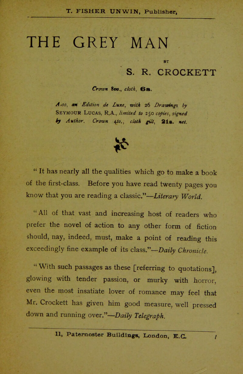 THE GREY MAN BY S. R. CROCKETT Crown 8vo., cloth, 6s. A iso, m Edition de Luxe, with 26 Drawings by Seymour Lucas, R.A., limited to 250 copies, signed by Author. Crown \to., cloth gilt, 21g. net. * “ It has nearly all the qualities which go to make a book of the first-class. Before you have read twenty pages you know that you are reading a classic.”—Literary World. “ All of that vast and increasing host of readers who prefer the novel of action to any other form of fiction should, nay, indeed, must, make a point of reading this exceedingly fine example of its class.”—Daily Chronicle. “ With such passages as these [referring to quotations], glowing with tender passion, or murky with horror, even the most insatiate lover of romance may feel that Mr. Crockett has given him good measure, well pressed down and running over.”—Daily Telegraph.