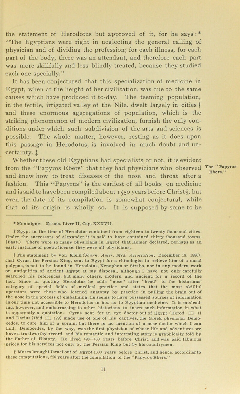 the statement of Herodotus but approved of it, for he says : * * * § “The Egyptians were right in neglecting the general calling of physician and of dividing the profession; for each illness, for each part of the body, there was an attendant, and therefore each part was more skillfully and less blindly treated, because they studied each one specially.” It has been conjectured that this specialization of medicine in Egypt, when at the height of her civilization, was due to the same causes which have produced it to-day. The teeming population, in the fertile, irrigated valley of the Nile, dwelt largely in cities f and these enormous aggregations of population, which is the striking phenomenon of modern civilization, furnish the only con- ditions under which such subdivision of the arts and sciences is possible. The whole matter, however, resting as it does upon this passage in Herodotus, is involved in much doubt and un- certainty. | Whether these old Egyptians had specialists or not, it is evident from the “Papyros Ebers” that they had physicians who observed and knew how to treat diseases of the nose and throat after a fashion. This “Papyrus” is the earliest of all books on medicine and is said to have been compiled about 1550 yearsbefore Christ§, but even the date of its compilation is somewhat conjectural, while that of its origin is wholly so. It is supposed by some to be * Montaigne: Essais, Livre II, Cap. XXXVII. t Egypt in the time of Herodotus contained from eighteen to twenty thousand cities. Under the successors of Alexander it is said to have contained thirty thousand towns. (Baas.) There were so many physicians in Egypt that Homer declared, perhaps as an early instance of poetic license, they were all physicians. t The statement by Von Klein (Journ. Amer. Med. Association, December 18, 1886), that Cyrus, the Persian King, sent to Egypt for a rhinologist to relieve him of a nasal polypus, is not to be found in Herodotus, Xenophon or Strabo, nor in any modern work on antiquities of Ancient Egypt at my disposal, although I have not only carefully searched his references, but many others, modern and ancient, for a record of the fact. Since in quoting Herodotus he adds “nose” after head” to the historians’ category of special fields of medical practice and states that the most skillful operators were those who learned anatomy by practice in pulling the brain out of the nose in the process of embalming, he seems to have possessed sources of information in our time not accessible to Herodotus in his, as to Egyptian medicine. It is mislead- ing, however, and embarrassing to other historians to insert such information in what is apparently a quotation. Cyrus sent for an eye doctor out of Egypt (Herod. Ill, 1) and Darius (Ibid. Ill, 129) made use of one of his captives, the Greek physician Demo- cedes, to cure him of a sprain, but there is no mention of a nose doctor which I can find. Democedes, by the way, was the first physician of whose life and adventures we have a trustworthy record, and his romantic and interesting story is graphically told by the Father of History. He lived 490—430 years before Christ, and was paid fabulous prices for his services not only by the Persian King but by his countrymen. § Moses brought Israel out of Egypt 1300 years before Christ, and hence, according to these computations, 250 years after the compilation of the “Papyros Ebers.” The “ Papyros Ebers.”