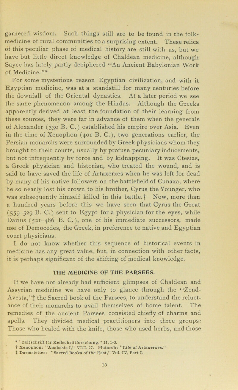 garnered wisdom. Such things still are to be found in the folk- medicine of rural communities to a surprising extent. These relics of this peculiar phase of medical history are still with us, but we have but little direct knowledge of Chaldean medicine, although Sayce has lately partly deciphered “An Ancient Babylonian Work of Medicine. ”* For some mysterious reason Egyptian civilization, and with it Egyptian medicine, was at a standstill for many centuries before the downfall of the Oriental dynasties. At a later period we see the same phenomenon among the Hindus. Although the Greeks apparently derived at least the foundation of their learning from these sources, they were far in advance of them when the generals of Alexander (330 B. C.) established his empire over Asia. Even in the time of Xenophon (401 B. C.), two generations earlier, the Persian monarchs were surrounded by Greek physicians whom they brought to their courts, usually by profuse pecuniary inducements, but not infrequently by force and by kidnapping. It was Ctesias, a Greek physician and historian, who treated the wound, and is said to have saved the life of Artaxerxes when he was left for dead by many of his native followers on the battlefield of Cunaxa, where he so nearly lost his crown to his brother, Cyrus the Younger, who was subsequently himself killed in this battle.f Now, more than a hundred years before this we have seen that Cyrus the Great (559-529 B. C.) sent to Egypt for a physician for the eyes, while Darius (521-486 B. C.), one of his immediate successors, made use of Democedes, the Greek, in preference to native and Egyptian court physicians. I do not know whether this sequence of historical events in medicine has any great value, but, in connection with other facts, it is perhaps significant of the shifting of medical knowledge. THE MEDICINE OF THE PARSEES. If we have not already had sufficient glimpses of Chaldean and Assyrian medicine we have only to glance through the “Zend- Avesta,”! the Sacred book of the Parsees, to understand the reluct- ance of their monarchs to avail themselves of home talent. The remedies of the ancient Parsees consisted chiefly of charms and spells. They divided medical practitioners into three groups: Those who healed with the knife, those who used herbs, and those * Zeitschrift fur Keilschriftforschung,” II, 1-3. t Xenophon: Anabasis I,” VIII, 27. Plutarch: Life of Artaxerxes.” t Darmstetter: “Sacred Books of the East,” Vol. IV, Part I.