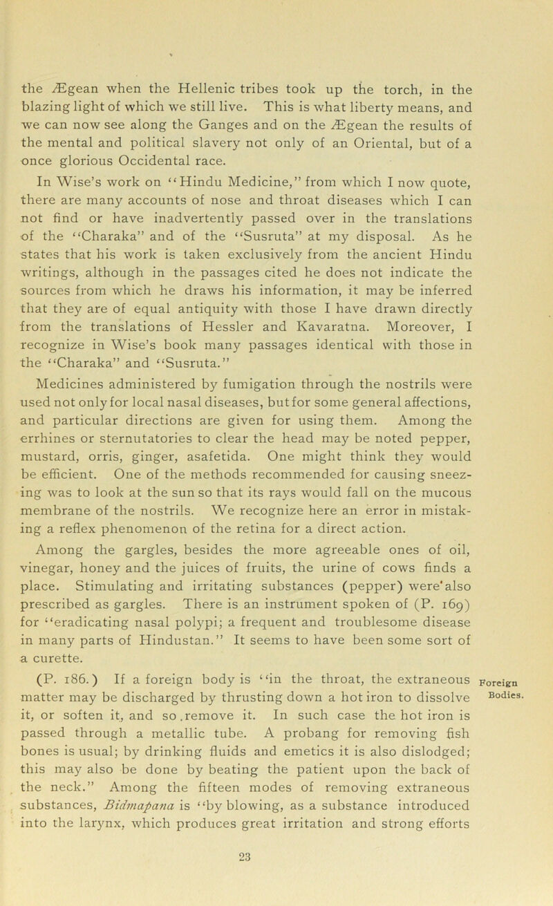 the ^Egean when the Hellenic tribes took up the torch, in the blazing light of which we still live. This is what liberty means, and we can now see along the Ganges and on the ^Egean the results of the mental and political slavery not only of an Oriental, but of a once glorious Occidental race. In Wise’s work on “Hindu Medicine,” from which I now quote, there are many accounts of nose and throat diseases which I can not find or have inadvertently passed over in the translations of the “Charaka” and of the “Susruta” at my disposal. As he states that his work is taken exclusively from the ancient Hindu writings, although in the passages cited he does not indicate the sources from which he draws his information, it may be inferred that they are of equal antiquity with those I have drawn directly from the translations of Hessler and Kavaratna. Moreover, I recognize in Wise’s book many passages identical with those in the “Charaka” and “Susruta.” Medicines administered by fumigation through the nostrils were used not only for local nasal diseases, but for some general affections, and particular directions are given for using them. Among the errhines or sternutatories to clear the head ma}' be noted pepper, mustard, orris, ginger, asafetida. One might think they would be efficient. One of the methods recommended for causing sneez- ing was to look at the sun so that its rays would fall on the mucous membrane of the nostrils. We recognize here an error in mistak- ing a reflex phenomenon of the retina for a direct action. Among the gargles, besides the more agreeable ones of oil, vinegar, honey and the juices of fruits, the urine of cows finds a place. Stimulating and irritating substances (pepper) were'also prescribed as gargles. There is an instrument spoken of (P. 169) for “eradicating nasal polypi; a frequent and troublesome disease in many parts of Hindustan.” It seems to have been some sort of a curette. (P. 186.) If a foreign body is “in the throat, the extraneous matter may be discharged by thrusting down a hot iron to dissolve it, or soften it, and so.remove it. In such case the hot iron is passed through a metallic tube. A probang for removing fish bones is usual; by drinking fluids and emetics it is also dislodged; this may also be done by beating the patient upon the back of the neck.” Among the fifteen modes of removing extraneous substances, Birfmcipana is “by blowing, as a substance introduced into the larynx, which produces great irritation and strong efforts Foreign Bodies.