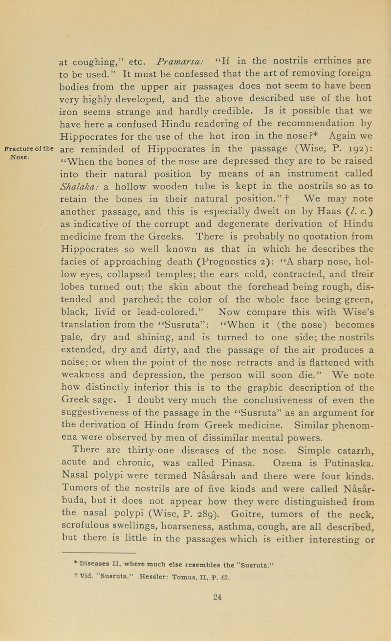 at coughing,” etc. Pramarsct: “If in the nostrils errhines are to be used.” It must be confessed that the art of removing foreign bodies from the upper air passages does not seem to have been very highly developed, and the above described use of the hot iron seems strange and hardly credible. Is it possible that we have here a confused Hindu rendering of the recommendation by Hippocrates for the use of the hot iron in the nose?* Again we Fracture of the are reminded of Hippocrates in the passage (Wise, P. 192): “When the bones of the nose are depressed they are to be raised into their natural position by means of an instrument called Shalaka: a hollow wooden tube is kept in the nostrils so as to retain the bones in their natural position. ” f We may note another passage, and this is especially dwelt on by Haas (/. c.) as indicative of the corrupt and degenerate derivation of Hindu medicine from the Greeks. There is probably no quotation from Hippocrates so well known as that in which he describes the facies of approaching death (Prognostics 2): “A sharp nose, hol- low eyes, collapsed temples; the ears cold, contracted, and their lobes turned out; the skin about the forehead being rough, dis- tended and parched; the color of the whole face being green, black, livid or lead-colored.” Now compare this with Wise’s translation from the “Susruta”: “When it (the nose) becomes pale, dry and shining, and is turned to one side; the nostrils extended, dry and dirty, and the passage of the air produces a noise; or when the point of the nose retracts and is flattened with weakness and depression, the person will soon die.” We note how distinctly inferior this is to the graphic description of the Greek sage. I doubt very much the conclusiveness of even the suggestiveness of the passage in the “Susruta” as an argument for the derivation of Hindu from Greek medicine. Similar phenom- ena were observed by men of dissimilar mental powers. There are thirty-one diseases of the nose. Simple catarrh, acute and chronic, was called Pinasa. Ozena is Putinaska. Nasal polypi were termed Nasarsah and there were four kinds. Tumors of the nostrils are of five kinds and were called Nasar- buda, but it does not appear how they were distinguished from the nasal polypi (Wise, P. 289). Goitre, tumors of the neck, scrofulous swellings, hoarseness, asthma, cough, are all described, but there is little in the passages which is either interesting or * Diseases II, where much else resembles the Susruta. t Vid. ‘‘Susruta. Hessler: Tomus, II, P. 67.