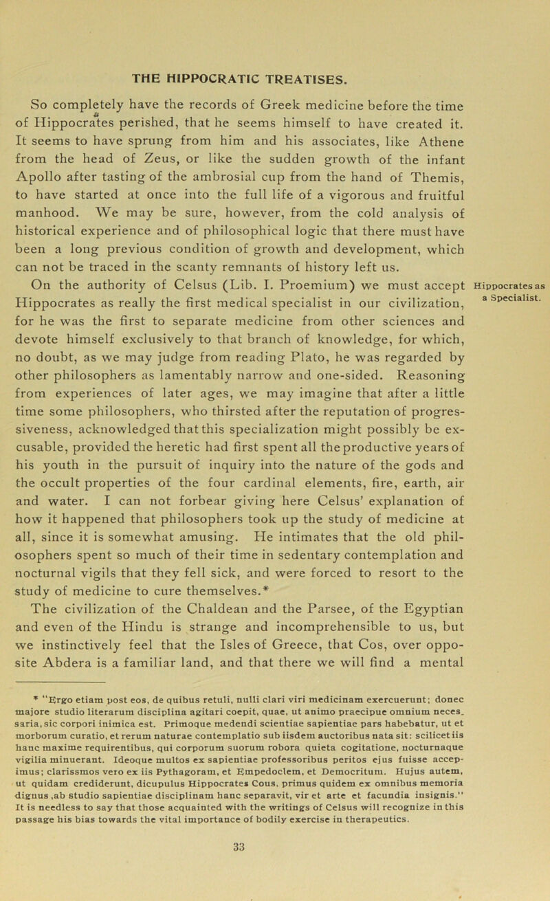 THE HIPPOCRATIC TREATISES. So completely have the records of Greek medicine before the time of Hippocrates perished, that he seems himself to have created it. It seems to have sprung from him and his associates, like Athene from the head of Zeus, or like the sudden growth of the infant Apollo after tasting of the ambrosial cup from the hand of Themis, to have started at once into the full life of a vigorous and fruitful manhood. We may be sure, however, from the cold analysis of historical experience and of philosophical logic that there must have been a long previous condition of growth and development, which can not be traced in the scanty remnants of history left us. On the authority of Celsus (Lib. I. Proemium) we must accept Hippocrates as really the first medical specialist in our civilization, for he was the first to separate medicine from other sciences and devote himself exclusively to that branch of knowledge, for which, no doubt, as we may judge from reading Plato, he was regarded by other philosophers as lamentably narrow and one-sided. Reasoning from experiences of later ages, we may imagine that after a little time some philosophers, who thirsted after the reputation of progres- siveness, acknowledged that this specialization might possibly be ex- cusable, provided the heretic had first spent all the productive years of his youth in the pursuit of inquiry into the nature of the gods and the occult properties of the four cardinal elements, fire, earth, air and water. I can not forbear giving here Celsus’ explanation of how it happened that philosophers took up the study of medicine at all, since it is somewhat amusing. He intimates that the old phil- osophers spent so much of their time in sedentary contemplation and nocturnal vigils that they fell sick, and were forced to resort to the study of medicine to cure themselves.* The civilization of the Chaldean and the Parsee, of the Egyptian and even of the Hindu is strange and incomprehensible to us, but we instinctively feel that the Isles of Greece, that Cos, over oppo- site Abdera is a familiar land, and that there we will find a mental * “Ergo etiam post eos, de quibus retuli, nulli clari viri medicinam exercuerunt; donee tnajore studio literarum disciplina agitari coepit, quae, ut animo praecipue omnium neces. saria.sic corpori inimica est. Pritnoque medendi scientiae sapientiae pars habebatur, ut et morborum curatio, et rerum naturae contemplatio sub iisdem auctoribus nata sit: scilicet iis hauc maxime requirentibus, qui corporum suorum robora quieta cogitatione, nocturnaque vigilia minuerant. Ideoque multos ex sapientiae professoribus peritos ejus fuisse accep- imus; clarissmos vero ex iis Pythagoram, et Empedoclem, et Democritum. Hujus autem, ut quidam crediderunt, dicupulus Hippocrates Cous. primus quidem ex omnibus memoria diguus ,ab studio sapientiae disciplinam hanc separavit, vir et arte et facundia insignis. It is needless to say that those acquainted with the writings of Celsus will recognize in this passage his bias towards the vital importance of bodily exercise in therapeutics. Hippocrates as a Specialist.