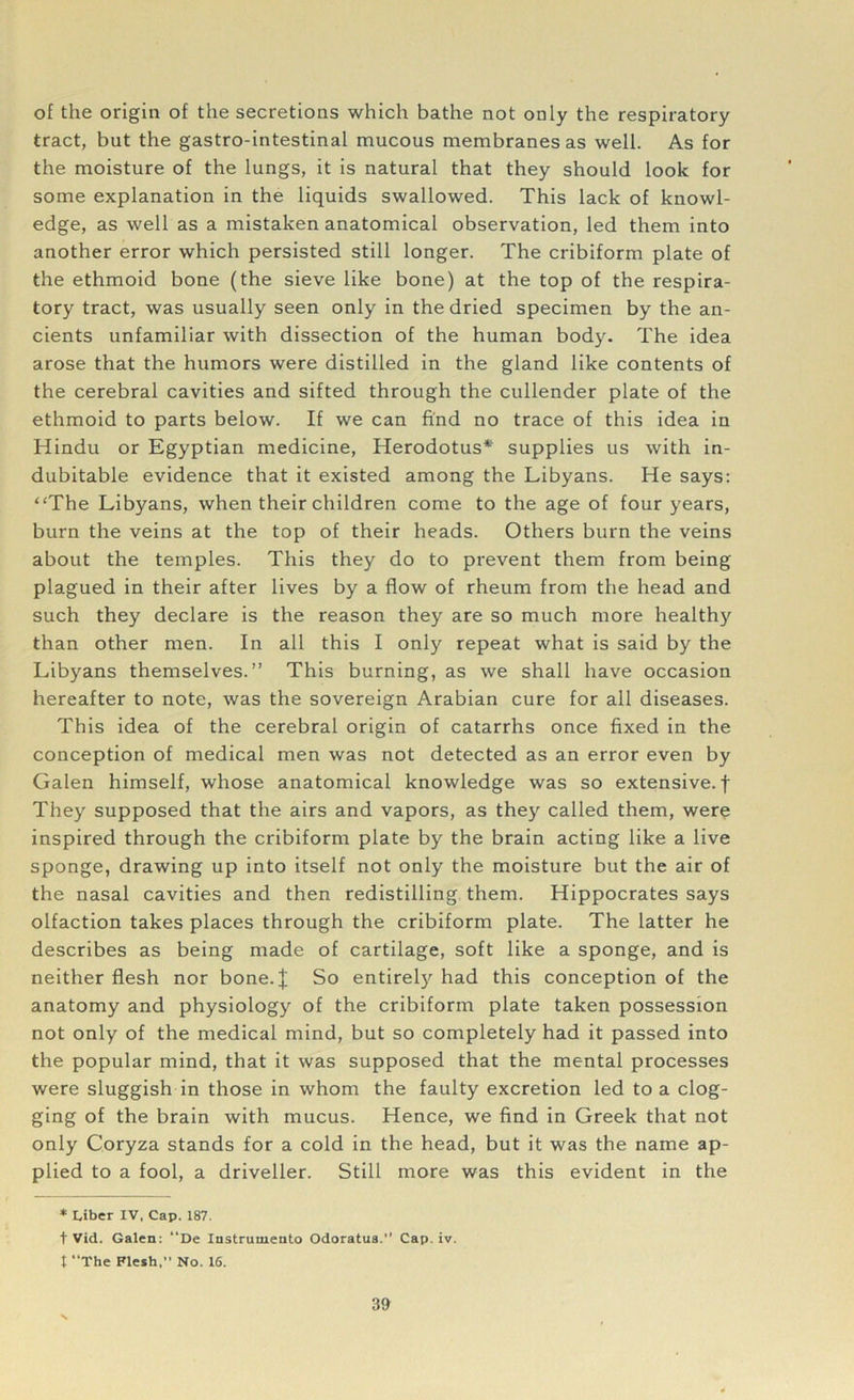 of the origin of the secretions which bathe not only the respiratory tract, but the gastro-intestinal mucous membranes as well. As for the moisture of the lungs, it is natural that they should look for some explanation in the liquids swallowed. This lack of knowl- edge, as well as a mistaken anatomical observation, led them into another error which persisted still longer. The cribiform plate of the ethmoid bone (the sieve like bone) at the top of the respira- tory tract, was usually seen only in the dried specimen by the an- cients unfamiliar with dissection of the human body. The idea arose that the humors were distilled in the gland like contents of the cerebral cavities and sifted through the cullender plate of the ethmoid to parts below. If we can find no trace of this idea in Hindu or Egyptian medicine, Herodotus* supplies us with in- dubitable evidence that it existed among the Libyans. He says: “The Libyans, when their children come to the age of four years, burn the veins at the top of their heads. Others burn the veins about the temples. This they do to prevent them from being plagued in their after lives by a flow of rheum from the head and such they declare is the reason they are so much more healthy than other men. In all this I only repeat what is said by the Libyans themselves.” This burning, as we shall have occasion hereafter to note, was the sovereign Arabian cure for all diseases. This idea of the cerebral origin of catarrhs once fixed in the conception of medical men was not detected as an error even by Galen himself, whose anatomical knowledge was so extensive, f They supposed that the airs and vapors, as they called them, were inspired through the cribiform plate by the brain acting like a live sponge, drawing up into itself not only the moisture but the air of the nasal cavities and then redistilling them. Hippocrates says olfaction takes places through the cribiform plate. The latter he describes as being made of cartilage, soft like a sponge, and is neither flesh nor bone.| So entirely had this conception of the anatomy and physiology of the cribiform plate taken possession not only of the medical mind, but so completely had it passed into the popular mind, that it was supposed that the mental processes were sluggish in those in whom the faulty excretion led to a clog- ging of the brain with mucus. Hence, we find in Greek that not only Coryza stands for a cold in the head, but it was the name ap- plied to a fool, a driveller. Still more was this evident in the * ciber IV, Cap. 187. t Vid. Galen: “De Instrumento Odoratus.” Cap. iv. t “The Flesh,” No. 16.