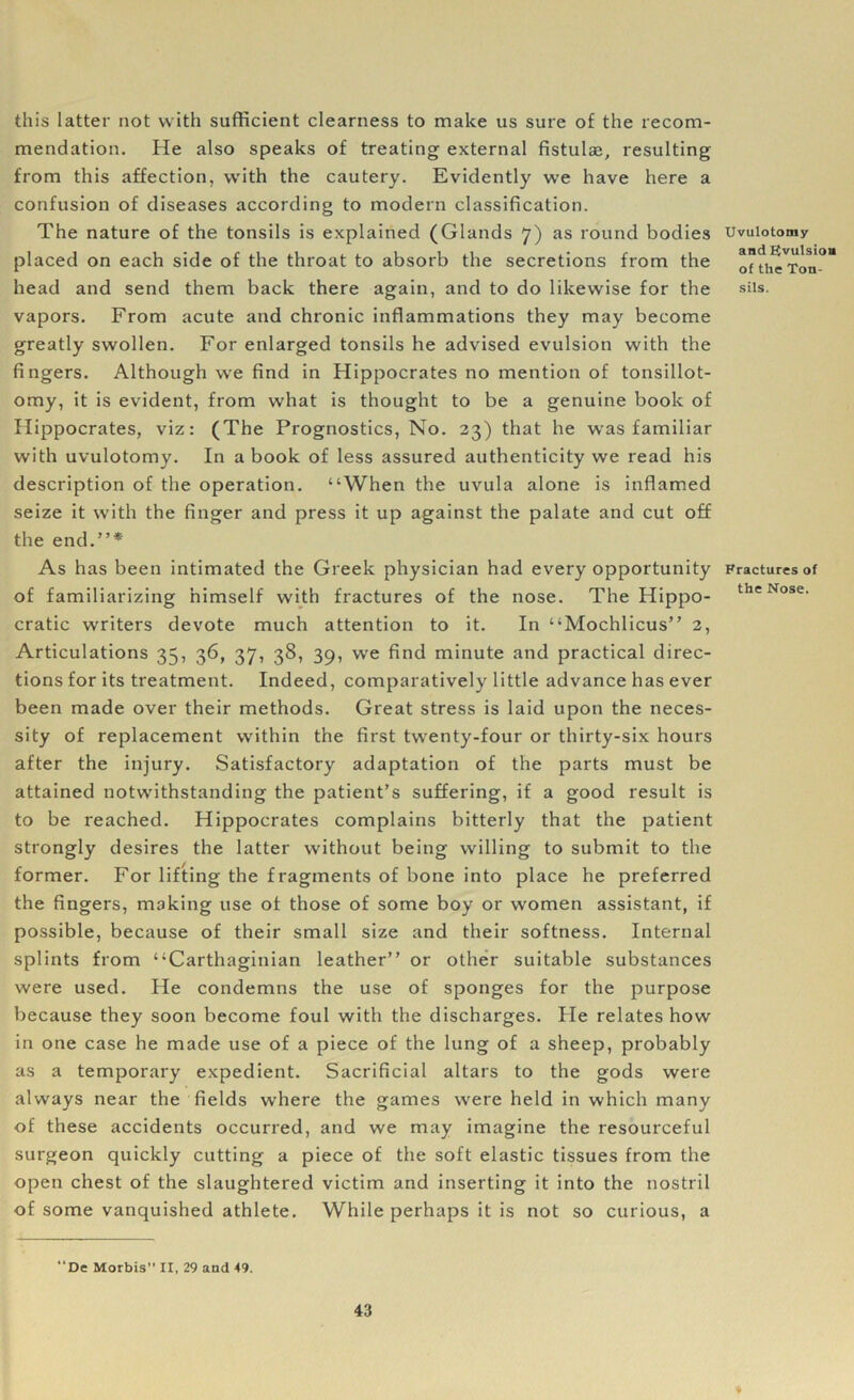 this latter not with sufficient clearness to make us sure of the recom- mendation. He also speaks of treating external fistulas, resulting from this affection, with the cautery. Evidently we have here a confusion of diseases according to modern classification. The nature of the tonsils is explained (Glands 7) as round bodies placed on each side of the throat to absorb the secretions from the head and send them back there again, and to do likewise for the vapors. From acute and chronic inflammations they may become greatly swollen. For enlarged tonsils he advised evulsion with the fingers. Although we find in Hippocrates no mention of tonsillot- omy, it is evident, from what is thought to be a genuine book of Hippocrates, viz: (The Prognostics, No. 23) that he was familiar with uvulotomy. In a book of less assured authenticity we read his description of the operation. “When the uvula alone is inflamed seize it with the finger and press it up against the palate and cut off the end.”* As has been intimated the Greek physician had every opportunity of familiarizing himself with fractures of the nose. The Hippo- cratic writers devote much attention to it. In “Mochlicus” 2, Articulations 35, 36, 37, 38, 39, we find minute and practical direc- tions for its treatment. Indeed, comparatively little advance has ever been made over their methods. Great stress is laid upon the neces- sity of replacement within the first twenty-four or thirty-six hours after the injury. Satisfactory adaptation of the parts must be attained notwithstanding the patient’s suffering, if a good result is to be reached. Hippocrates complains bitterly that the patient strongly desires the latter without being willing to submit to the former. For lifting the fragments of bone into place he preferred the fingers, making use of those of some boy or women assistant, if possible, because of their small size and their softness. Internal splints from “Carthaginian leather” or other suitable substances were used. He condemns the use of sponges for the purpose because they soon become foul with the discharges. He relates how in one case he made use of a piece of the lung of a sheep, probably as a temporary expedient. Sacrificial altars to the gods were always near the fields where the games were held in which many of these accidents occurred, and we may imagine the resourceful surgeon quickly cutting a piece of the soft elastic tissues from the open chest of the slaughtered victim and inserting it into the nostril of some vanquished athlete. While perhaps it is not so curious, a “De Morbis” IX, 29 and 49. Uvulotomy and Evulsion of the Ton- sils. Fractures of the Nose.