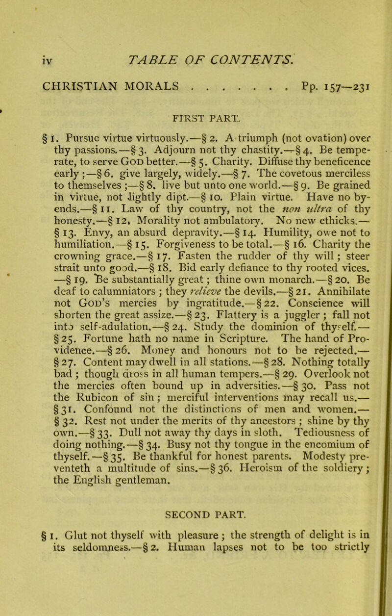 CHRISTIAN MORALS Pp. 157—231 FIRST PART. § I. Pursue virtue virtuously.—§ 2. A triumph (not ovation) over thy passions.—§3. Adjourn not thy chastity.-^§ 4. Be tempe- rate, to serve God better.—§5. Charity. Diffuse thy beneficence early;—§6. give largely, widely.—§7. The covetous merciless to themselves ;—§ 8. live but unto one world.—§ 9. Be grained in virtue, not lightly dipt.—§ 10. Plain virtue. Have no by- ends.—§ 11. Law of thy country, not the non ultra of thy honesty.—§ 12. Morality not ambulatory. No new ethicks.— § 13. Envy, an absurd depravity.—§ 14. Humility, owe not to humiliation.—§15. Forgiveness to be total.—§16. Charity the crowning grace.—§17. Fasten the rudder of thy will; steer strait unto good.—§ 18. Bid early defiance to thy rooted vices. —§ 19. Be substantially great; thine own monarch.—§ 20. Be deaf to calumniators ; they relieve the devils.—§21. Annihilate not God’s mercies by ingratitude.—§22. Conscience will shorten the great assize.—§23. Flattery is a juggler ; fall not into self-adulation,—§24. Study the dominion of thyrelf.— § 25. Fortune hath no name in Scripture. The hand of Pro- vidence.—§ 26. Money and honours not to be rejected.— §27. Content may dwell in all stations.—§28. Nothing totally bad ; though riio^s in all human tempers.—§ 29. Overlook not the mercies often bound up in adversities.—§30. Pass not the Rubicon of sin; merciful interventions may recall us.— §31. Confound not the distinctions of men and women.— § 32. Rest not under the merits of thy ancestors ; shine by thy own.—§33. Dull not away thy days in sloth. Tediousness of doing nothing.—§34. Busy not thy tongue in the encomium of thyself.—§35. Be thankful for honest parents. Modesty pre- venteth a multitude of sins.—§ 36. Heroism of the soldiery; the English gentleman. SECOND PART. § 1. Glut not thyself with pleasure ; the strength of delight is in its seldomness.—§2. Human lapses not to be too strictly