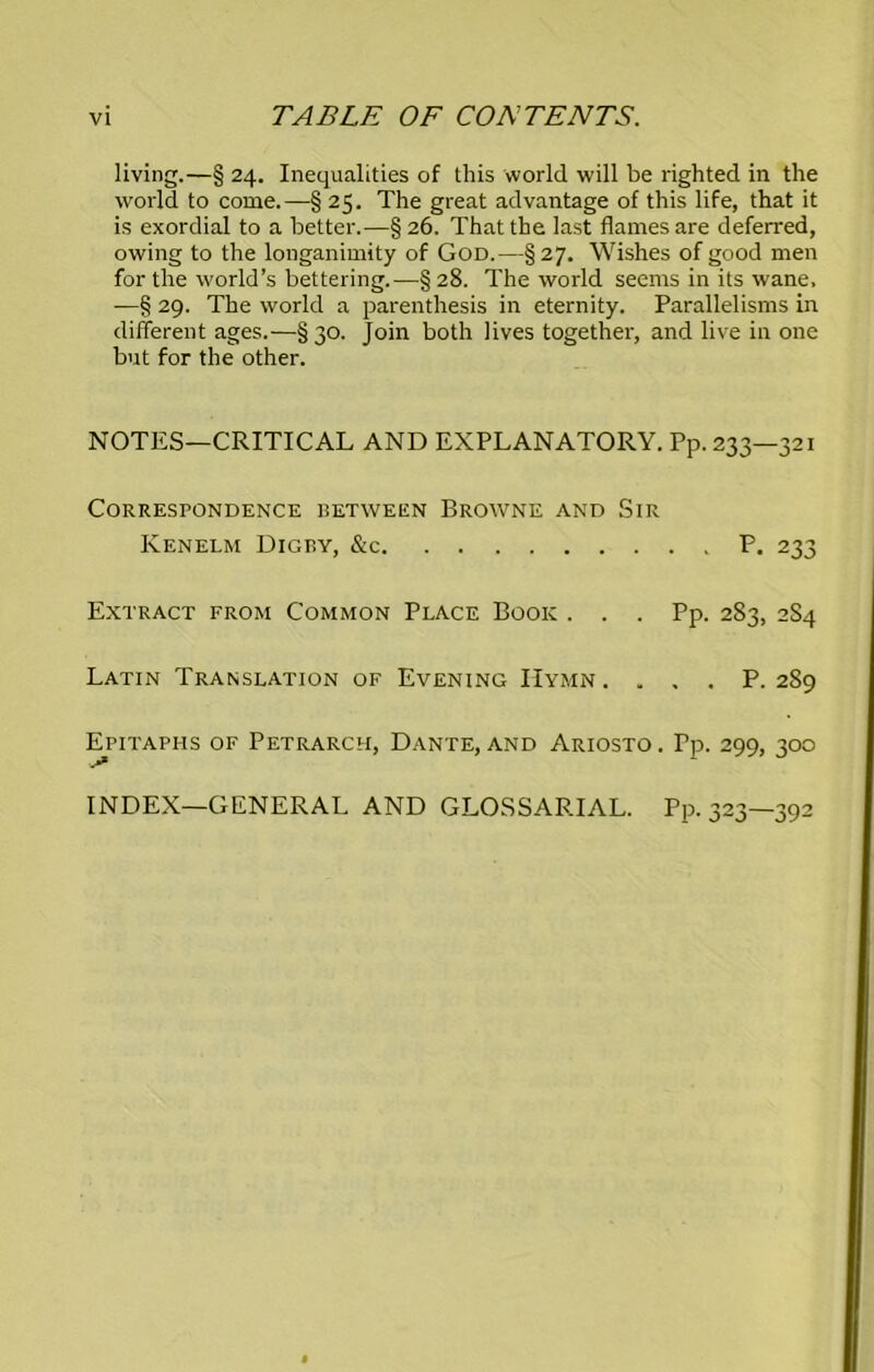 living.—§ 24. Inequalities of this world will be righted in the world to come.—§ 25. The great advantage of this life, that it is exordial to a better.—§ 26. That the last flames are deferred, owing to the longanimity of God.—§27. Wishes of good men for the world’s bettering.—§28. The world seems in its wane. —§ 29. The world a parenthesis in eternity. Parallelisms in different ages.—§30. Join both lives together, and live in one but for the other. NOTES—CRITICAL AND EXPLANATORY. Pp. 233—321 Correspondence isetween Browne and Sir Kenelm Digby, &c P. 233 Extract from Common Place Book . . . Pp. 283, 284 Latin Translation of Evening Hymn. . , . P. 2S9 Epitaphs of Petrarch, Dante, and Ariosto. Tp. 299, 300 INDEX—GENERAL AND GLOSSARIAL. PP- 323—392
