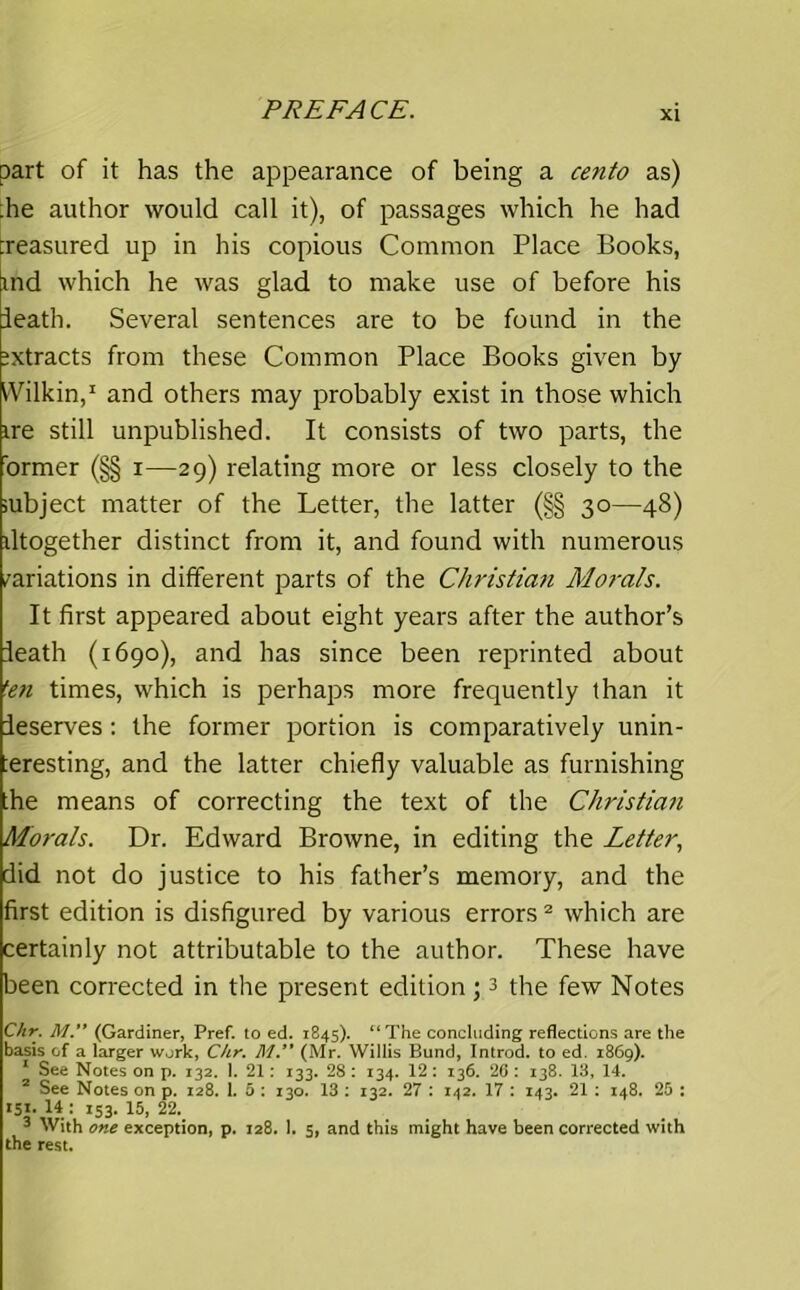 part of it has the appearance of being a cento as) :he author would call it), of passages which he had treasured up in his copious Common Place Books, md which he was glad to make use of before his ieath. Several sentences are to be found in the extracts from these Common Place Books given by Wilkin,1 and others may probably exist in those which ire still unpublished. It consists of two parts, the ormer (§§ i—29) relating more or less closely to the iubject matter of the Letter, the latter (§§ 30—48) iltogether distinct from it, and found with numerous variations in different parts of the Christian Morals. It first appeared about eight years after the author’s Ieath (1690), and has since been reprinted about 5en times, which is perhaps more frequently than it deserves: the former portion is comparatively unin- :eresting, and the latter chiefly valuable as furnishing the means of correcting the text of the Christian Morals. Dr. Edward Browne, in editing the Letter, did not do justice to his father’s memory, and the first edition is disfigured by various errors2 which are certainly not attributable to the author. These have been corrected in the present edition;3 the few Notes Chr. M.” (Gardiner, Pref. to ed. 1845). “The concluding reflections are the basis of a larger work, Chr. M ** (Mr. Willis Bund, Introd. to ed. 1869). 1 See Notes on p. 132. 1. 21: 133. 28 : 134. 12: 136. 26 : 138. 13, 14. 2 See Notes on p. 128. 1. 5 : 130. 13 : 132. 27 : 142. 17 : 143. 21 : 148. 25 : 151. 14 : 153. 15, 22. 3 With one exception, p. 128. 1. 5, and this might have been corrected with the rest.