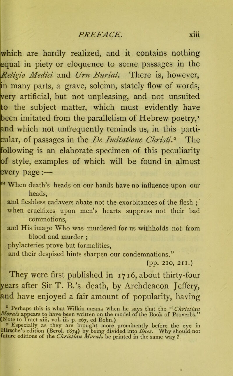which are hardly realized, and it contains nothing equal in piety or eloquence to some passages in the Religio Medici and Urn Burial. There is, however, in many parts, a grave, solemn, stately flow of words, very artificial, but not unpleasing, and not unsuited to the subject matter, which must evidently have been imitated from the parallelism of Hebrew poetry,1 and which not unfrequently reminds us, in this parti- cular, of passages in the De Iniilatione Christie The following is an elaborate specimen of this peculiarity of style, examples of which will be found in almost every page:— “ When death’s heads on our hands have no influence upon our heads, and fleshless cadavers abate not the exorbitances of the flesh ; when crucifixes upon men’s hearts suppress not their bad commotions, and His image Who was murdered for us withholds not from blood and murder ; phylacteries prove but formalities, and their despised hints sharpen our condemnations.” (pp. 210, 211.) They were first published in 1716, about thirty-four years after Sir T. B.’s death, by Archdeacon Jeffery, and have enjoyed a fair amount of popularity, having * Perhaps this is what Wilkin means when he says that the “ Christian Morals appears to have been written on the model of the Book of Proverbs.’* (Note to Tract xiii. vol. iii. p. 267, ed Bohn.) f Especially as they are brought more prominently before the eye in Hirsche’s edition (Berol. 1874) by being divided into lines. Why should not future editions of the Christian Morals be printed in the same way ?