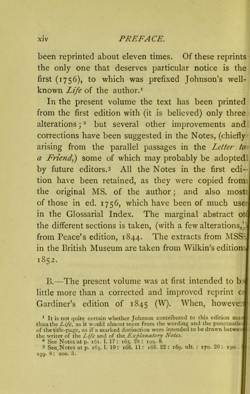 been reprinted about eleven times. Of these reprints the only one that deserves particular notice is the first (1756), to which was prefixed Johnson’s well- known Life of the author.1 In the present volume the text has been printed from the first edition with (it is believed) only three alterationsj2 but several other improvements and corrections have been suggested in the Notes, (chiefly arising from the parallel passages in the Letter to a Friend.,) some of which may probably be adopted, by future editors.3 All the Notes in the first edi- tion have been retained, as they were copied fromi the original MS. of the author; and also most: of those in ed. 1756, which have been of much usee in the Glossarial Index. The marginal abstract off the different sections is taken, (with a few alterations,)) from Peace’s edition, 1844. The extracts from MSS5. in the British Museum are taken from Wilkin’s edition 1852. B.—The present volume was at first intended to b little more than a corrected and improved reprint co Gardiner’s edition of 1845 (W). When, however 1 It is not quite certain whether Johnson contributed to this edition mo than the Life, as it would almost seem from the wording and the punctuath of the title-page, as if a marked distinction were intended to be drawn betwe. the writer of the Life and of the Explanatory Notes. 2 See Notes at p. 161. 1. 17 : 165. 2S : 199. 8. 3 See.Notes at p. 165. 1. 19 : 166. 11: 168. 22 : 169. ult. : 170. 20 : 190. 199. 8: 200. 8.