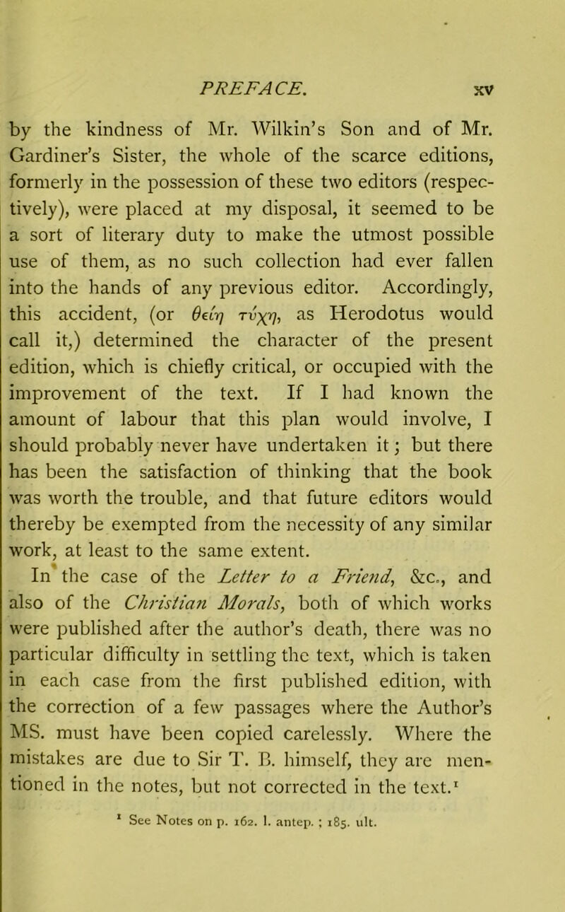 by the kindness of Mr. Wilkin’s Son and of Mr. Gardiner’s Sister, the whole of the scarce editions, formerly in the possession of these two editors (respec- tively), were placed at my disposal, it seemed to be a sort of literary duty to make the utmost possible use of them, as no such collection had ever fallen into the hands of any previous editor. Accordingly, this accident, (or 6Arj Tvxy, as Herodotus would call it,) determined the character of the present edition, which is chiefly critical, or occupied with the improvement of the text. If I had known the amount of labour that this plan would involve, I should probably never have undertaken it; but there has been the satisfaction of thinking that the book was worth the trouble, and that future editors would thereby be exempted from the necessity of any similar work, at least to the same extent. In the case of the Letter to a Friend, &c., and also of the Christian Morals, both of which works were published after the author’s death, there was no particular difficulty in settling the text, which is taken in each case from the first published edition, with the correction of a few passages where the Author’s MS. must have been copied carelessly. Where the mistakes are due to Sir T. B. himself, they are men- tioned in the notes, but not corrected in the text.1 1 See Notes on p. 162. 1. antep. ; 185. ult.