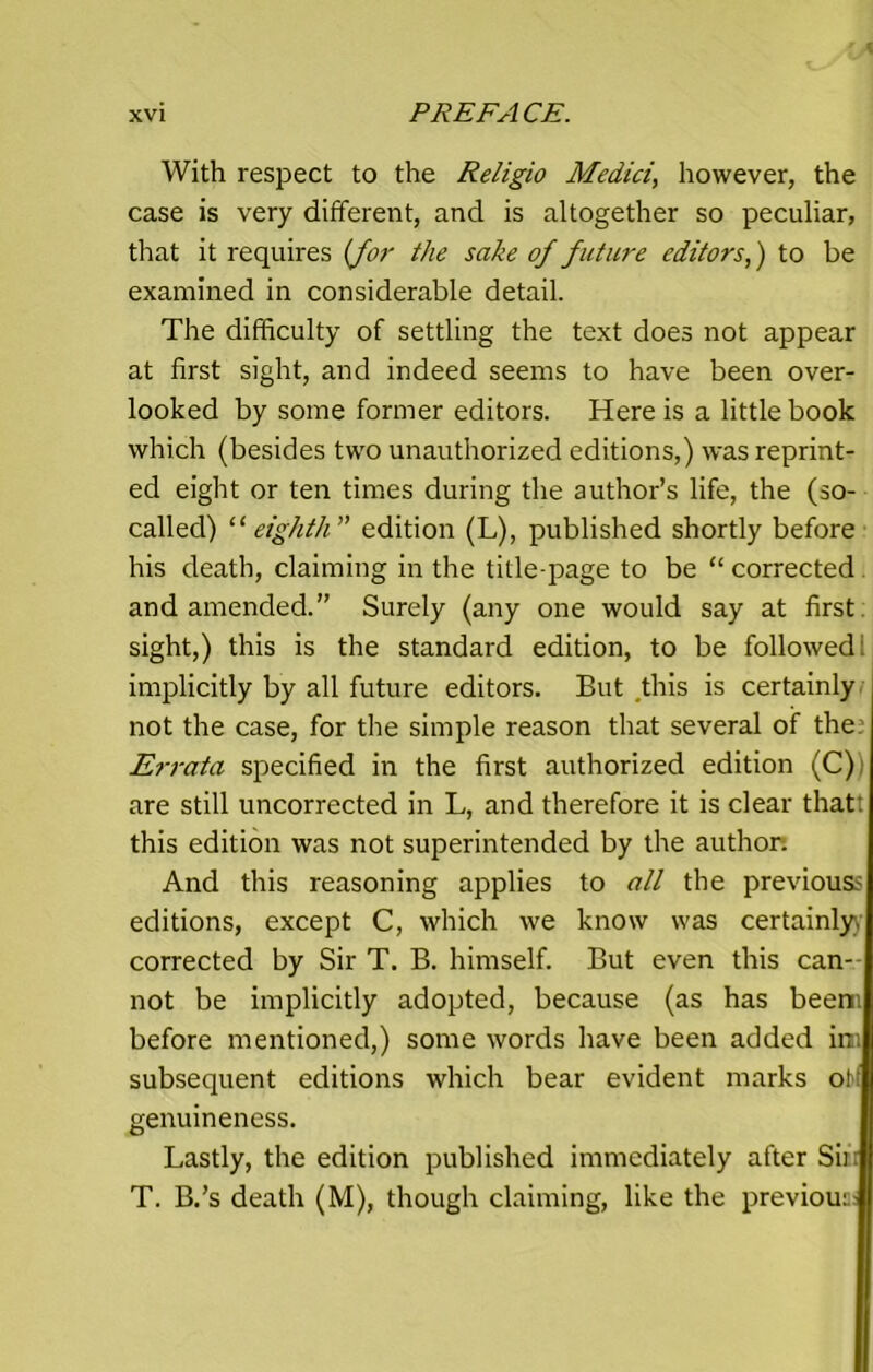 With respect to the Religio Medici, however, the case is very different, and is altogether so peculiar, that it requires (for the sake of future editors,) to be examined in considerable detail. The difficulty of settling the text does not appear at first sight, and indeed seems to have been over- looked by some former editors. Here is a little book which (besides two unauthorized editions,) was reprint- ed eight or ten times during the author’s life, the (so- called) 11 eighth edition (L), published shortly before his death, claiming in the title-page to be “corrected and amended.” Surely (any one would say at first sight,) this is the standard edition, to be followed: implicitly by all future editors. But this is certainly not the case, for the simple reason that several of the Errata specified in the first authorized edition (C) are still uncorrected in L, and therefore it is clear thatt this edition was not superintended by the author. And this reasoning applies to all the previouss editions, except C, which we know was certainly, corrected by Sir T. B. himself. But even this can-- not be implicitly adopted, because (as has beeni before mentioned,) some words have been added inn subsequent editions which bear evident marks off genuineness. Lastly, the edition published immediately after Sin T. B.’s death (M), though claiming, like the previous;
