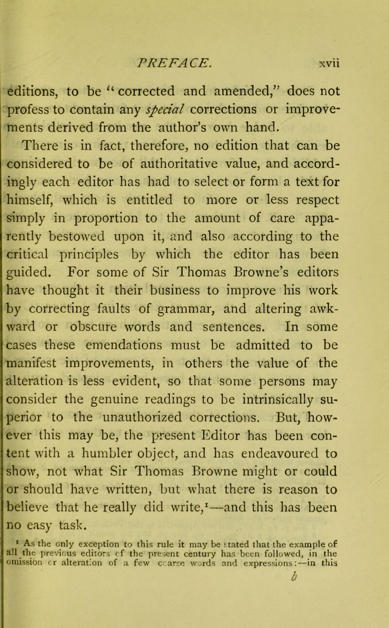 editions, to be “ corrected and amended,” does not profess to contain any special corrections or improve- ments derived from the author’s own hand. There is in fact, therefore, no edition that can be considered to be of authoritative value, and accord- ingly each editor has had to select or form a text for himself, which is entitled to more or less respect simply in proportion to the amount of care appa- rently bestowed upon it, and also according to the critical principles by which the editor has been guided. For some of Sir Thomas Browne’s editors have thought it their business to improve his work by correcting faults of grammar, and altering awk- ward or obscure words and sentences. In some cases these emendations must be admitted to be manifest improvements, in others the value of the alteration is less evident, so that some persons may consider the genuine readings to be intrinsically su- perior to the unauthorized corrections. But, how- ever this may be, the present Editor has been con- tent with a humbler object, and has endeavoured to show, not what Sir Thomas Browne might or could or should have written, but what there is reason to believe that he really did write,1—and this has been no easy task. 1 As the only exception to this rule it may be stated that the example of all the previous editors cf the present century has been followed, in the omission cr alteration of a few crarse words and expressions:—in this b