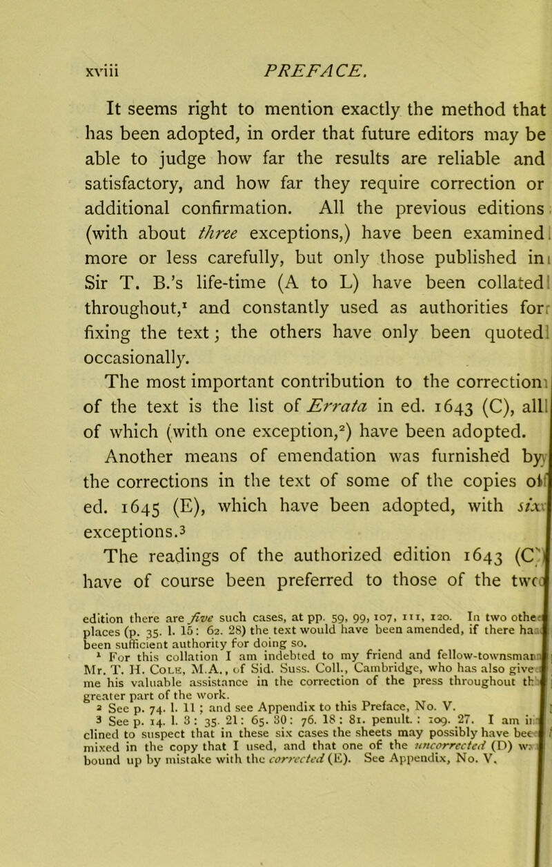 It seems right to mention exactly the method that has been adopted, in order that future editors may be able to judge how far the results are reliable and satisfactory, and how far they require correction or additional confirmation. All the previous editions (with about three exceptions,) have been examined more or less carefully, but only those published ini Sir T. B.’s life-time (A to L) have been collated throughout,1 and constantly used as authorities for. fixing the text; the others have only been quoted occasionally. The most important contribution to the correction) of the text is the list of Errata in ed. 1643 (C), all. of which (with one exception,2) have been adopted. Another means of emendation was furnished byr the corrections in the text of some of the copies of ed. 1645 (E), which have been adopted, with six\ exceptions.3 The readings of the authorized edition 1643 (C'i have of course been preferred to those of the twee edition there are five such cases, at pp. 59, 99, 107, in, 120. In two othe places (p. 35. 1. 15: 62. 28) the text would have been amended, if there ha been sufficient authority for doing so. 1 For this collation I am indebted to my friend and fellow-townsman1' Mr. T. II. Cole, M.A., of Sid. Suss. Coll., Cambridge, who has also give.1 me his valuable assistance in the correction of the press throughout th ; greater part of the work. 2 See p. 74. 1. 11 ; and see Appendix to this Preface, No. V. 3 See p. 14. 1. 3: 35. 21: 65. 30: 76. 18: 81- penult. : :og. 27. I am it clined to suspect that in these six cases the sheets may possibly have bee | / mixed in the copy that I used, and that one of the uncorrected (D) w; bound up by mistake with the corrected (E). See Appendix, No. V,