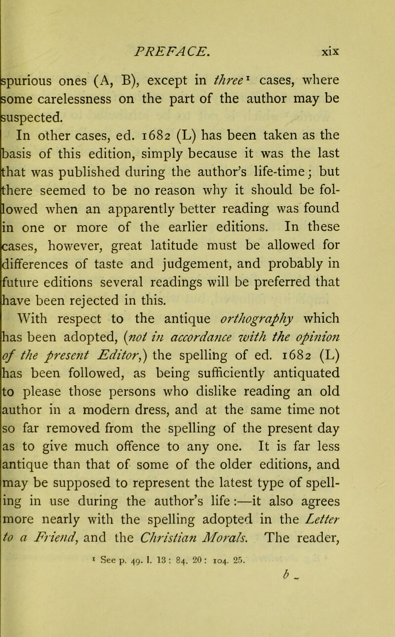 spurious ones (A, B), except in three'1 cases, where some carelessness on the part of the author may be suspected. In other cases, ed. 1682 (L) has been taken as the basis of this edition, simply because it was the last that was published during the author’s life-time; but there seemed to be no reason why it should be fol- lowed when an apparently better reading was found in one or more of the earlier editions. In these cases, however, great latitude must be allowed for differences of taste and judgement, and probably in future editions several readings will be preferred that have been rejected in this. With respect to the antique orthography which has been adopted, (not in accordance with the opinion of the present Editor,) the spelling of ed. 1682 (L) has been followed, as being sufficiently antiquated to please those persons who dislike reading an old author in a modern dress, and at the same time not so far removed from the spelling of the present day as to give much offence to any one. It is far less antique than that of some of the older editions, and may be supposed to represent the latest type of spell- ing in use during the author’s life:—it also agrees more nearly with the spelling adopted in the Letter to a Friend, and the Christian Morals. The reader, 1 See p. 49. 1. 13 : 84. 20: 104. 25. b _