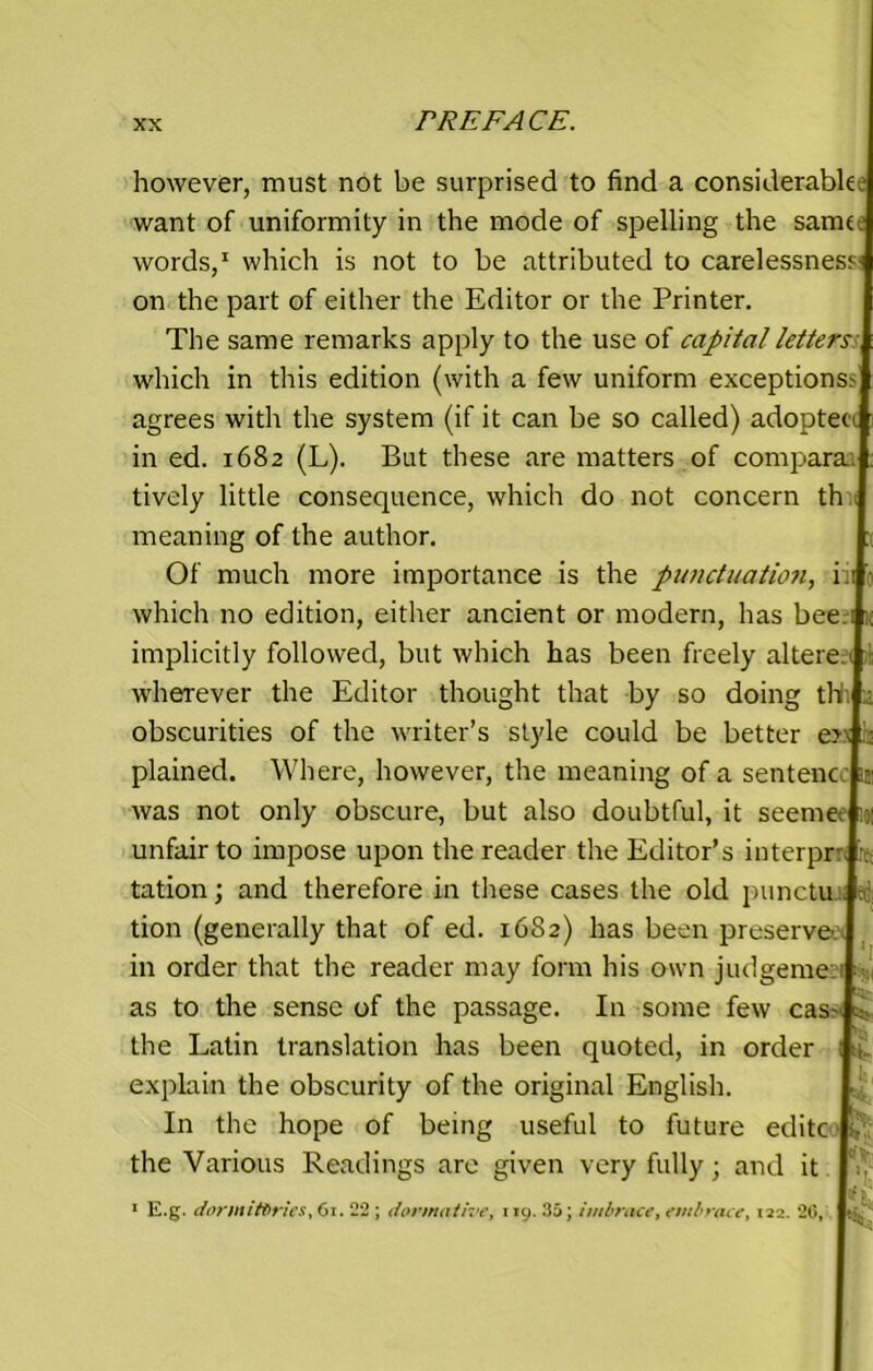 however, must not be surprised to find a considerabk: want of uniformity in the mode of spelling the same: words,1 which is not to be attributed to carelessness on the part of either the Editor or the Printer. The same remarks apply to the use of capital letters which in this edition (with a few uniform exceptions agrees with the system (if it can be so called) adoptee in ed. 1682 (L). But these are matters of compara tively little consequence, which do not concern th meaning of the author. Of much more importance is the punctuation, ii which no edition, either ancient or modern, has bee implicitly followed, but which has been freely altere. wherever the Editor thought that by so doing th obscurities of the writer’s style could be better e> plained. Where, however, the meaning of a sentenc was not only obscure, but also doubtful, it seeme. unfair to impose upon the reader the Editor’s interpr tation; and therefore in these cases the old punctu tion (generally that of ed. 16S2) has been preserve' in order that the reader may form his own judgeme as to the sense of the passage. In some few cas~ the Latin translation has been quoted, in order explain the obscurity of the original English. In the hope of being useful to future editc the Various Readings are given very fully; and it 1 E.g. dormitories, 61. 22 ; dor motive, 119. 35; imbrace, embrace, 122. 26,